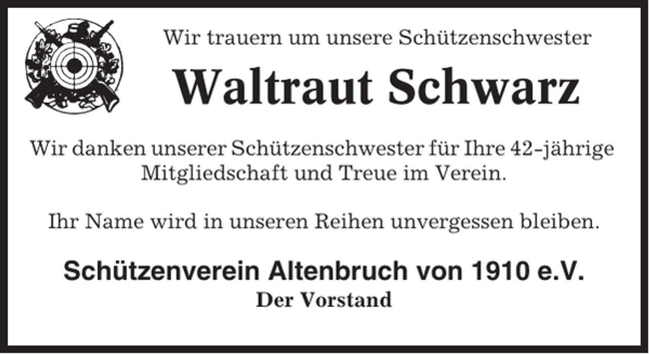 <p>Wir trauern um unsere Schützenschwester</p><p>Waltraut Schwarz<br />Wir danken unserer Schützenschwester für Ihre 42-jährige<br />Mitgliedschaft und Treue im Verein.<br />Ihr Name wird in unseren Reihen unvergessen bleiben.</p><p>Schützenverein Altenbruch von 1910 e.V.<br />Der Vorstand</p>