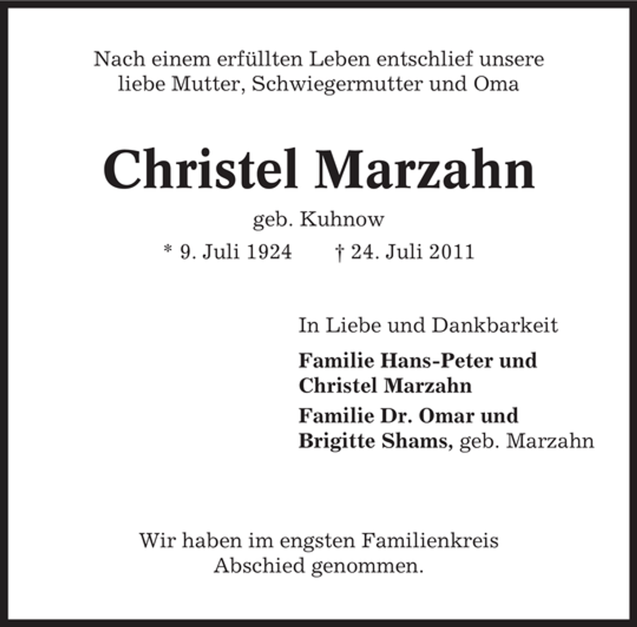 <p>Nach einem erfüllten Leben entschlief unsere<br />liebe Mutter, Schwiegermutter und Oma</p><p>Christel Marzahn<br />geb. Kuhnow<br />* 9. Juli 1924</p><p>† 24. Juli 2011</p><p>In Liebe und Dankbarkeit<br />Familie Hans-Peter und<br />Christel Marzahn<br />Familie Dr. Omar und<br />Brigitte Shams, geb. Marzahn</p><p>Wir haben im engsten Familienkreis<br />Abschied genommen.</p>