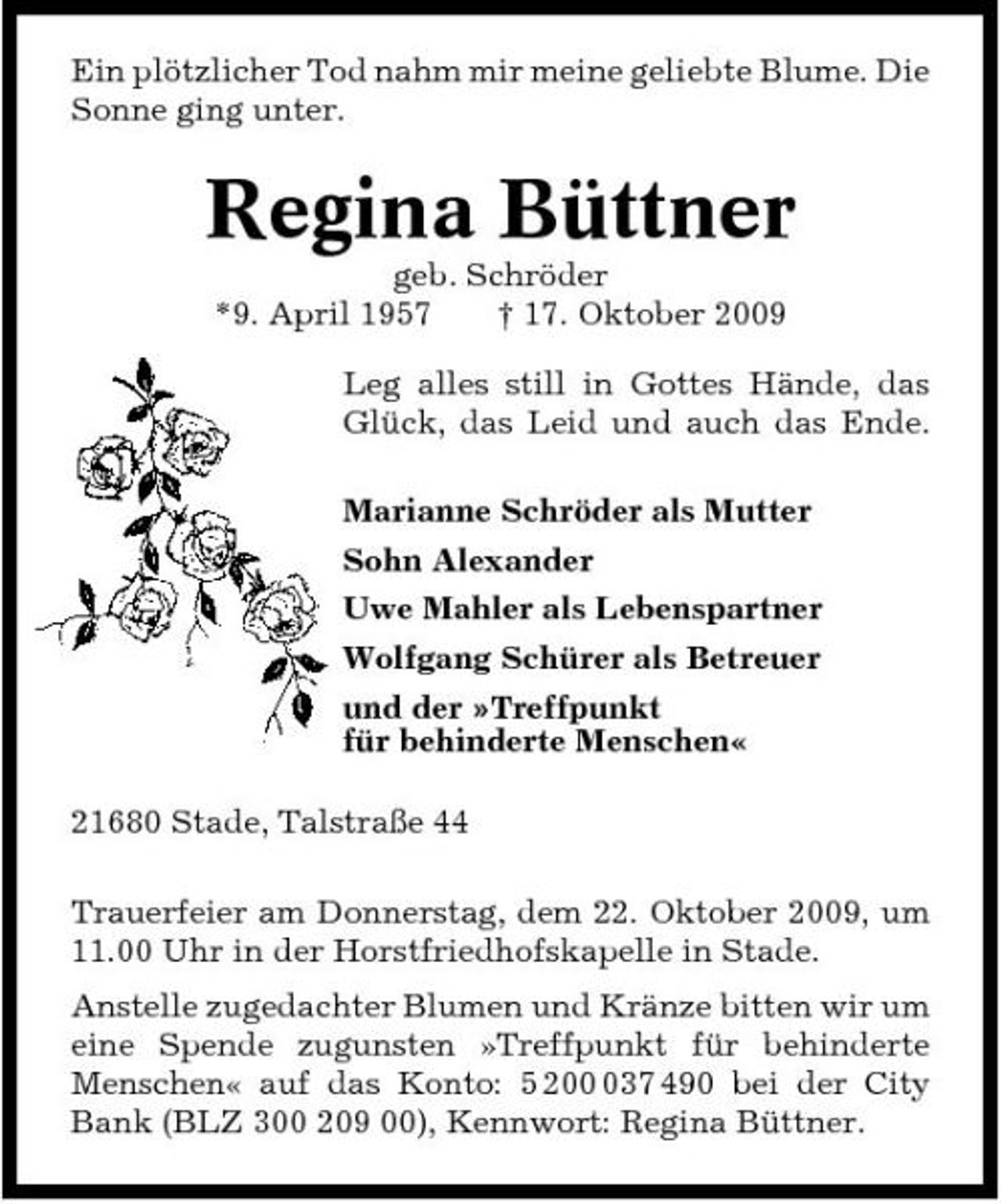 <p>Ein plötzlicher Tod nahm mir meine geliebte Blume. Die Sonne ging unter.</p><p>Regina Büttner<br />geb. Schröder *9. April 1957 † 17. Oktober 2009 Leg alles still in Gottes Hände, das Glück, das Leid und auch das Ende. Marianne Schröder als Mutter Sohn Alexander Uwe Mahler als Lebenspartner Wolfgang Schürer als Betreuer und der »Treffpunkt für behinderte Menschen« 21680 Stade, Talstraße 44 Trauerfeier am Donnerstag, dem 22. Oktober 2009, um 11.00 Uhr in der Horstfriedhofskapelle in Stade. Anstelle zugedachter Blumen und Kränze bitten wir um eine Spende zugunsten »Treffpunkt für behinderte Menschen« auf das Konto: 5 2037 490 bei der City Bank (BLZ 300 209 00), Kennwort: Regina Büttner.</p>