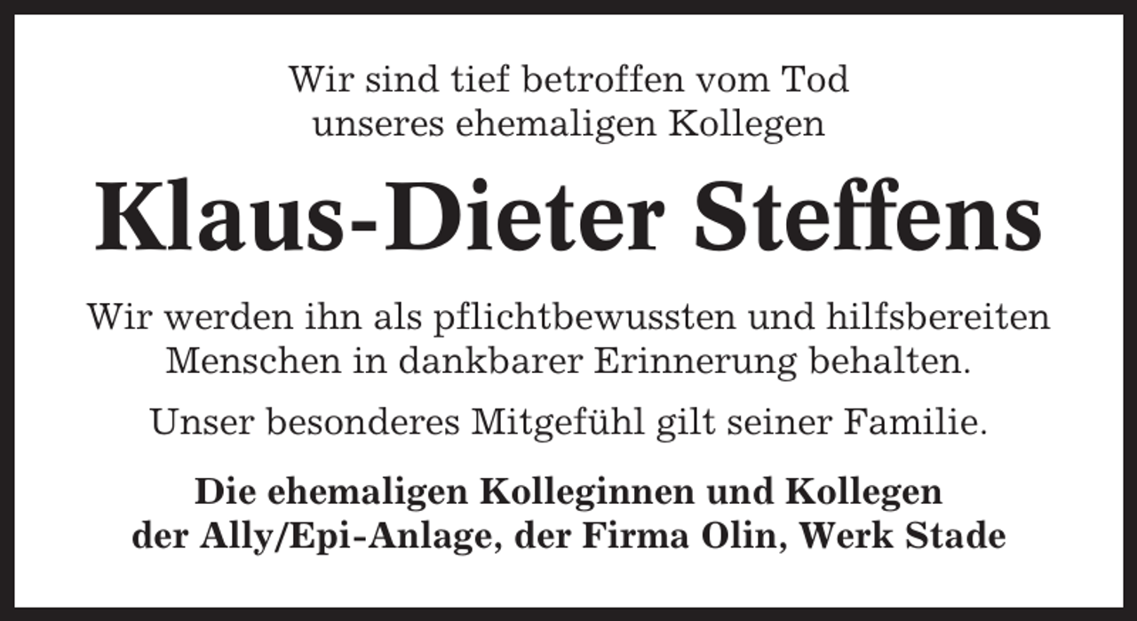 <p>Wir sind tief betroffen vom Tod<br />unseres ehemaligen Kollegen</p><p>Klaus-Dieter Steffens<br />Wir werden ihn als pflichtbewussten und hilfsbereiten<br />Menschen in dankbarer Erinnerung behalten.<br />Unser besonderes Mitgefühl gilt seiner Familie.<br />Die ehemaligen Kolleginnen und Kollegen<br />der Ally/Epi-Anlage, der Firma Olin, Werk Stade</p>
