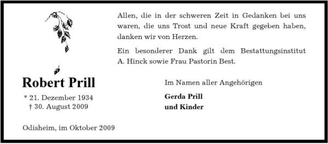 <p>Allen, die in der schweren Zeit in Gedanken bei uns waren, die uns Trost und neue Kraft gegeben haben, danken wir von Herzen. Ein besonderer Dank gilt dem Bestattungsinstitut A. Hinck sowie Frau Pastorin Best.</p><p>Robert Prill<br />* 21. Dezember 1934 † 30. August 2009 Odisheim, im Oktober 2009</p><p>Im Namen aller Angehörigen Gerda Prill und Kinder</p>