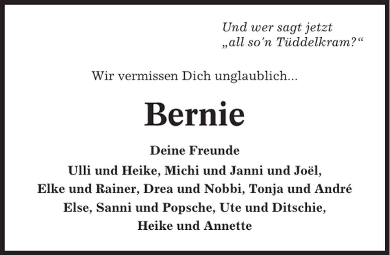 <p>Und wer sagt jetzt<br />„all so'n Tüddelkram?“<br />Wir vermissen Dich unglaublich...</p><p>Bernie<br />Deine Freunde<br />Ulli und Heike, Michi und Janni und Joël,<br />Elke und Rainer, Drea und Nobbi, Tonja und André<br />Else, Sanni und Popsche, Ute und Ditschie,<br />Heike und Annette</p>