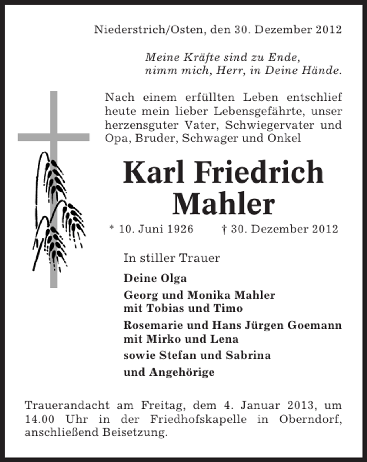 <p>Niederstrich/Osten, den 30. Dezember 2012<br />Meine Kräfte sind zu Ende,<br />nimm mich, Herr, in Deine Hände.<br />Nach einem erfüllten Leben entschlief<br />heute mein lieber Lebensgefährte, unser<br />herzensguter Vater, Schwiegervater und<br />Opa, Bruder, Schwager und Onkel</p><p>Karl Friedrich<br />Mahler<br />* 10. Juni 1926</p><p>† 30. Dezember 2012</p><p>In stiller Trauer<br />Deine Olga<br />Georg und Monika Mahler<br />mit Tobias und Timo<br />Rosemarie und Hans Jürgen Goemann<br />mit Mirko und Lena<br />sowie Stefan und Sabrina<br />und Angehörige<br />Trauerandacht am Freitag, dem 4. Januar 2013, um<br />14.00 Uhr in der Friedhofskapelle in Oberndorf,<br />anschließend Beisetzung.</p>