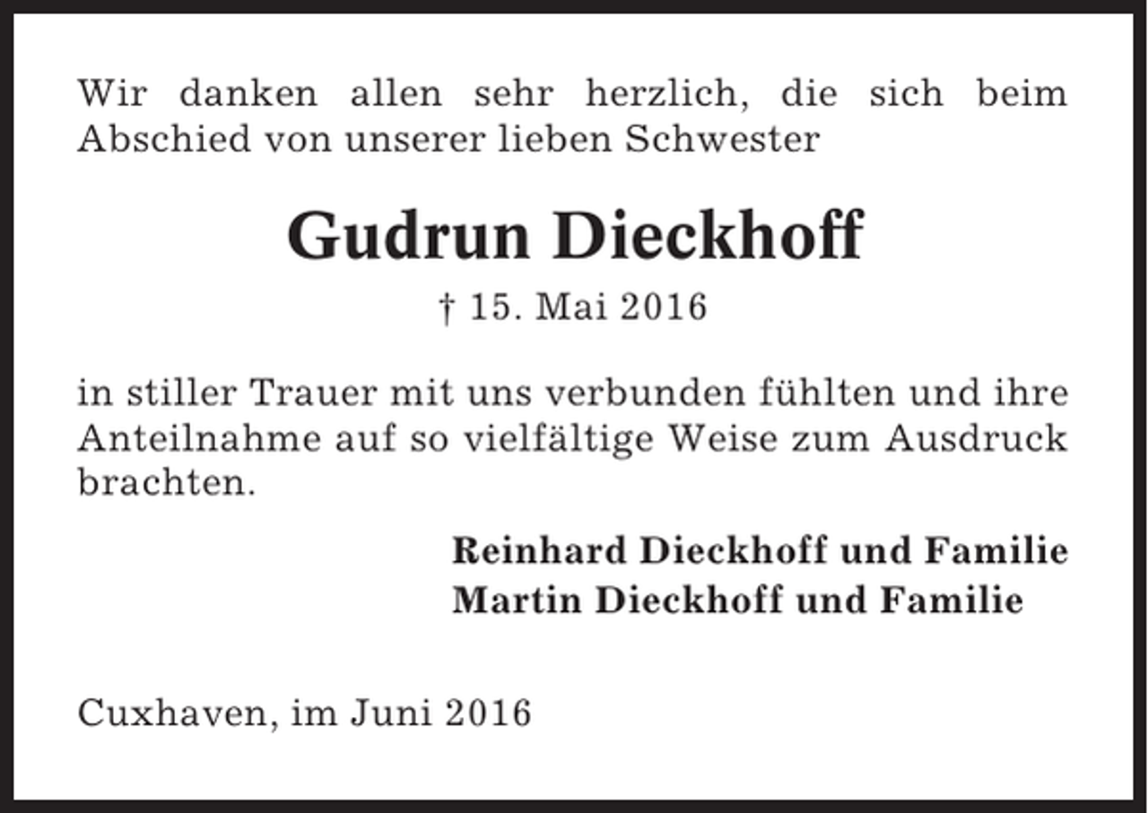 <p>Wir danken allen sehr herzlich, die sich beim<br />Abschied von unserer lieben Schwester</p><p>Gudrun Dieckhoff<br />† 15. Mai 2016<br />in stiller Trauer mit uns verbunden fühlten und ihre<br />Anteilnahme auf so vielfältige Weise zum Ausdruck<br />brachten.<br />Reinhard Dieckhoff und Familie<br />Martin Dieckhoff und Familie<br />Cuxhaven, im Juni 2016</p>