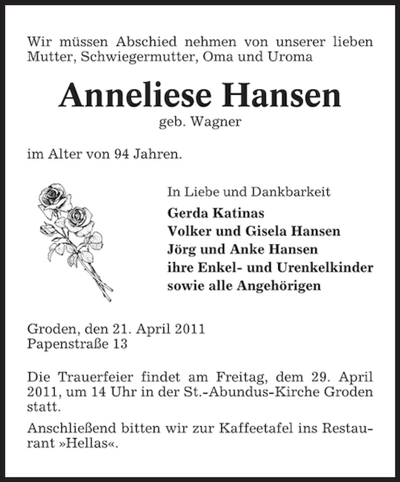 <p>Wir müssen Abschied nehmen von unserer lieben Mutter, Schwiegermutter, Oma und Uroma</p><p>Anneliese Hansen<br />geb. Wagner im Alter von 94 Jahren.<br />In Liebe und Dankbarkeit</p><p>Gerda Katinas Volker und Gisela Hansen Jörg und Anke Hansen ihre Enkel- und Urenkelkinder sowie alle Angehörigen Groden, den 21. April 2011 Papenstraße 13 Die Trauerfeier findet am Freitag, dem 29. April 2011, um 14 Uhr in der St.-Abundus-Kirche Groden statt. Anschließend bitten wir zur Kaffeetafel ins Restaurant »Hellas«.</p>