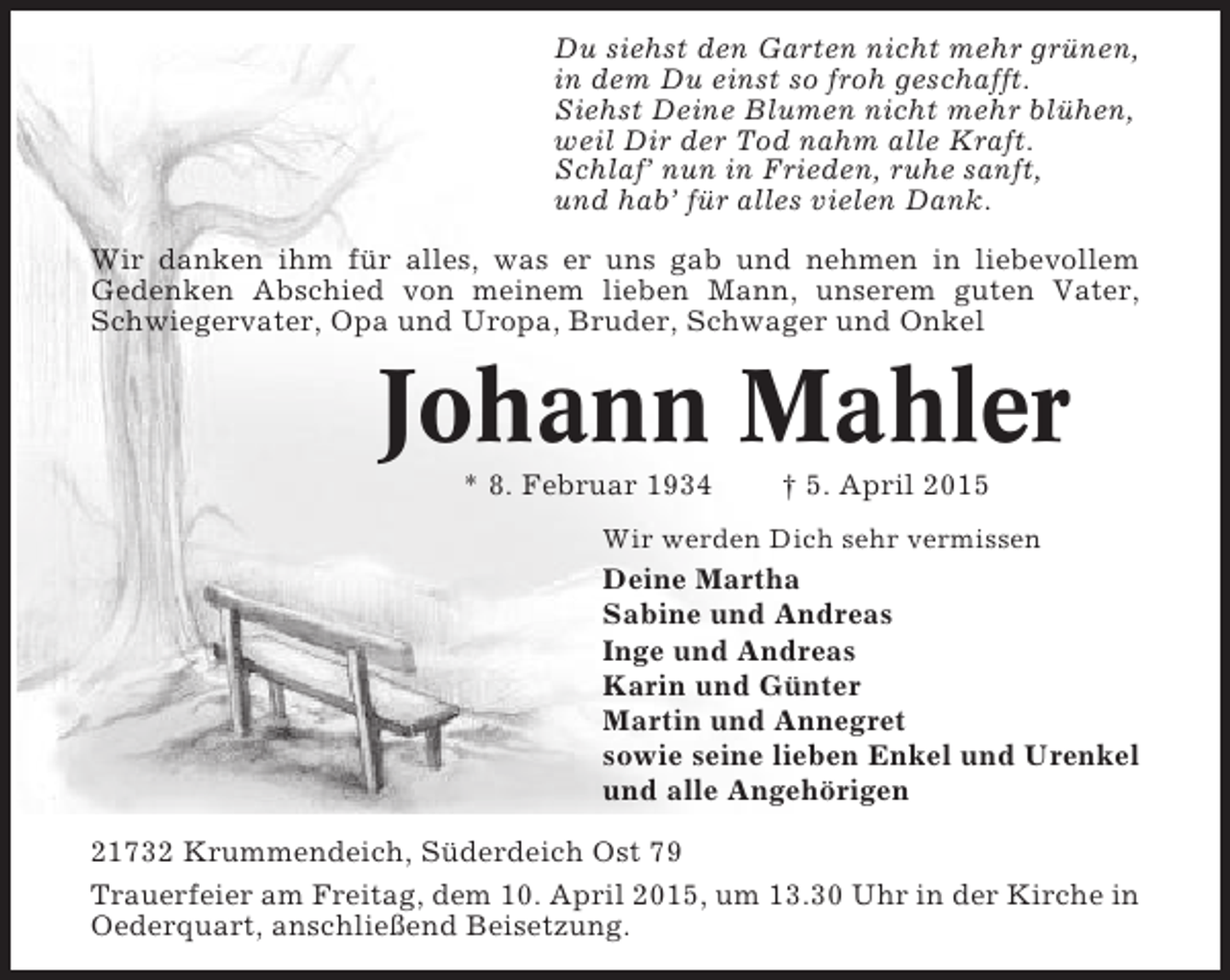<p>Du siehst den Garten nicht mehr grünen,<br />in dem Du einst so froh geschafft.<br />Siehst Deine Blumen nicht mehr blühen,<br />weil Dir der Tod nahm alle Kraft.<br />Schlaf’ nun in Frieden, ruhe sanft,<br />und hab’ für alles vielen Dank.<br />Wir danken ihm für alles, was er uns gab und nehmen in liebevollem<br />Gedenken Abschied von meinem lieben Mann, unserem guten Vater,<br />Schwiegervater, Opa und Uropa, Bruder, Schwager und Onkel</p><p>Johann Mahler<br />* 8. Februar 1934</p><p>† 5. April 2015</p><p>Wir werden Dich sehr vermissen</p><p>Deine Martha<br />Sabine und Andreas<br />Inge und Andreas<br />Karin und Günter<br />Martin und Annegret<br />sowie seine lieben Enkel und Urenkel<br />und alle Angehörigen<br />21732 Krummendeich, Süderdeich Ost 79<br />Trauerfeier am Freitag, dem 10. April 2015, um 13.30 Uhr in der Kirche in<br />Oederquart, anschließend Beisetzung.</p>