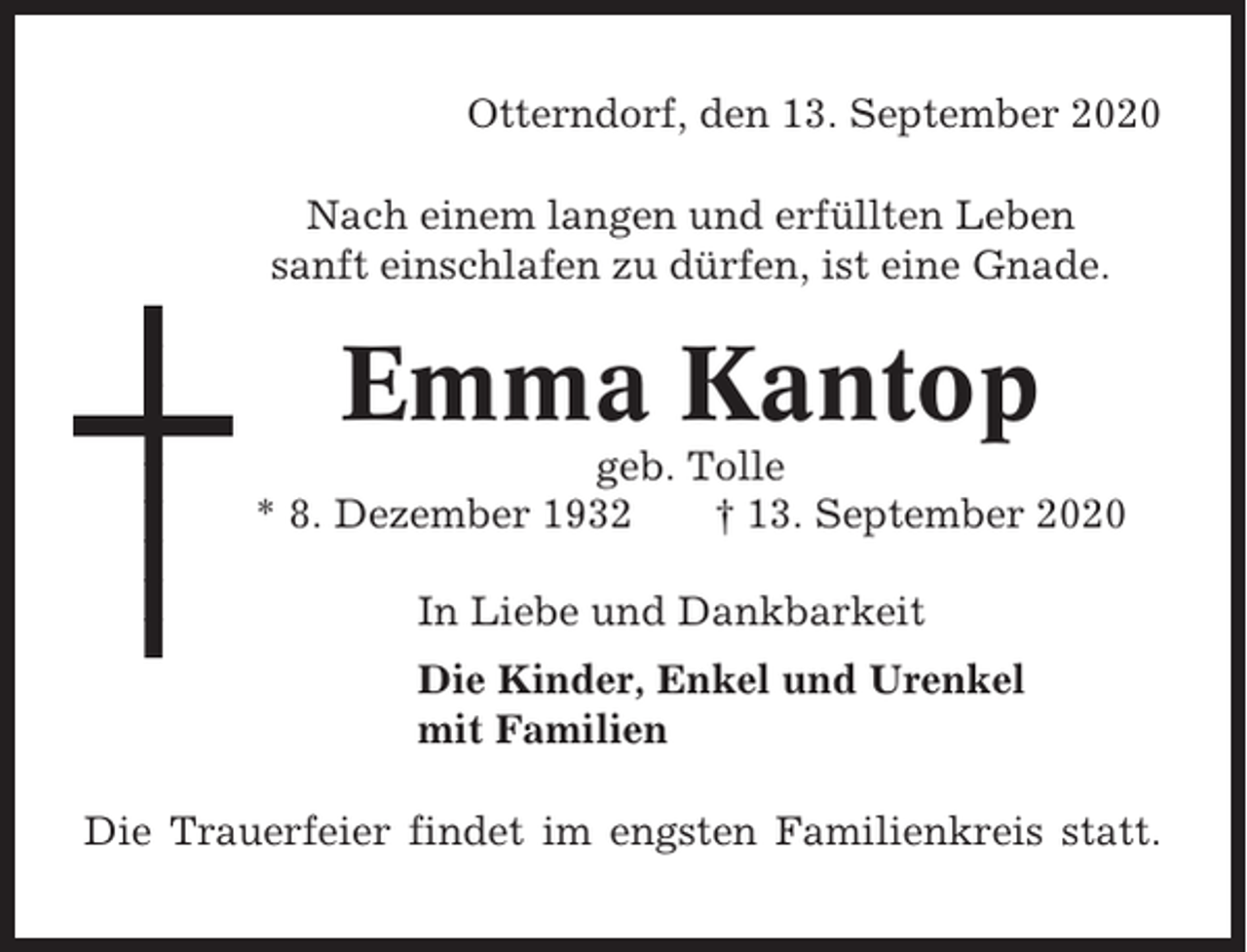 <p>Otterndorf, den 13. September 2020<br />Nach einem langen und erfüllten Leben<br />sanft einschlafen zu dürfen, ist eine Gnade.</p><p>Emma Kantop<br />geb. Tolle<br />* 8. Dezember 1932<br />† 13. September 2020<br />In Liebe und Dankbarkeit<br />Die Kinder, Enkel und Urenkel<br />mit Familien<br />Die Trauerfeier findet im engsten Familienkreis statt.</p>