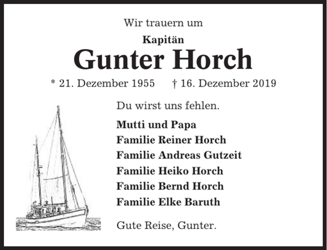 <p>Wir trauern um<br />Kapitän</p><p>Gunter Horch<br />* 21. Dezember 1955</p><p>† 16. Dezember 2019</p><p>Du wirst uns fehlen.<br />Mutti und Papa<br />Familie Reiner Horch<br />Familie Andreas Gutzeit<br />Familie Heiko Horch<br />Familie Bernd Horch<br />Familie Elke Baruth<br />Gute Reise, Gunter.</p>