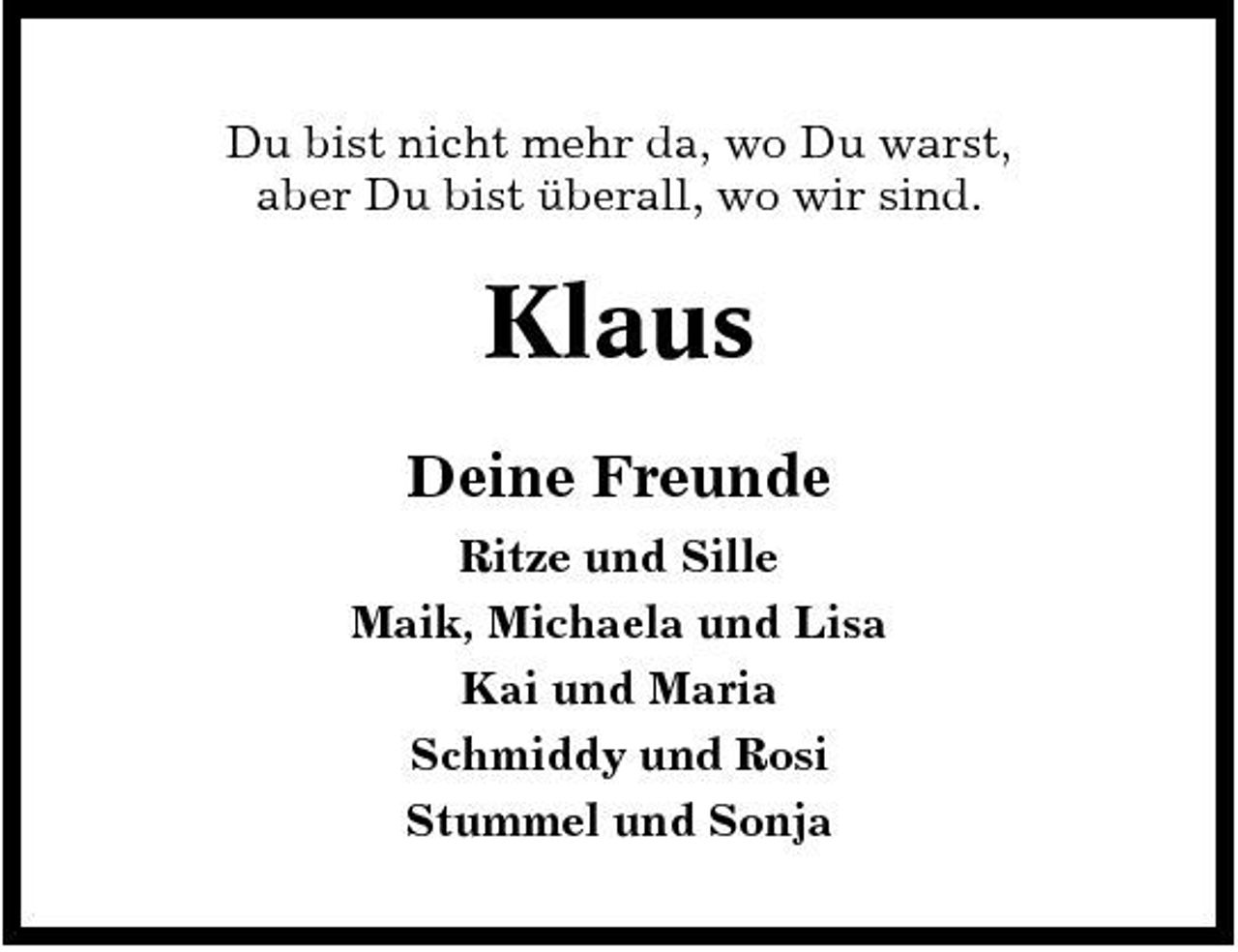 <p>Du bist nicht mehr da, wo Du warst, aber Du bist überall, wo wir sind.</p><p>Klaus<br />Deine Freunde<br />Ritze und Sille Maik, Michaela und Lisa Kai und Maria Schmiddy und Rosi Stummel und Sonja</p>