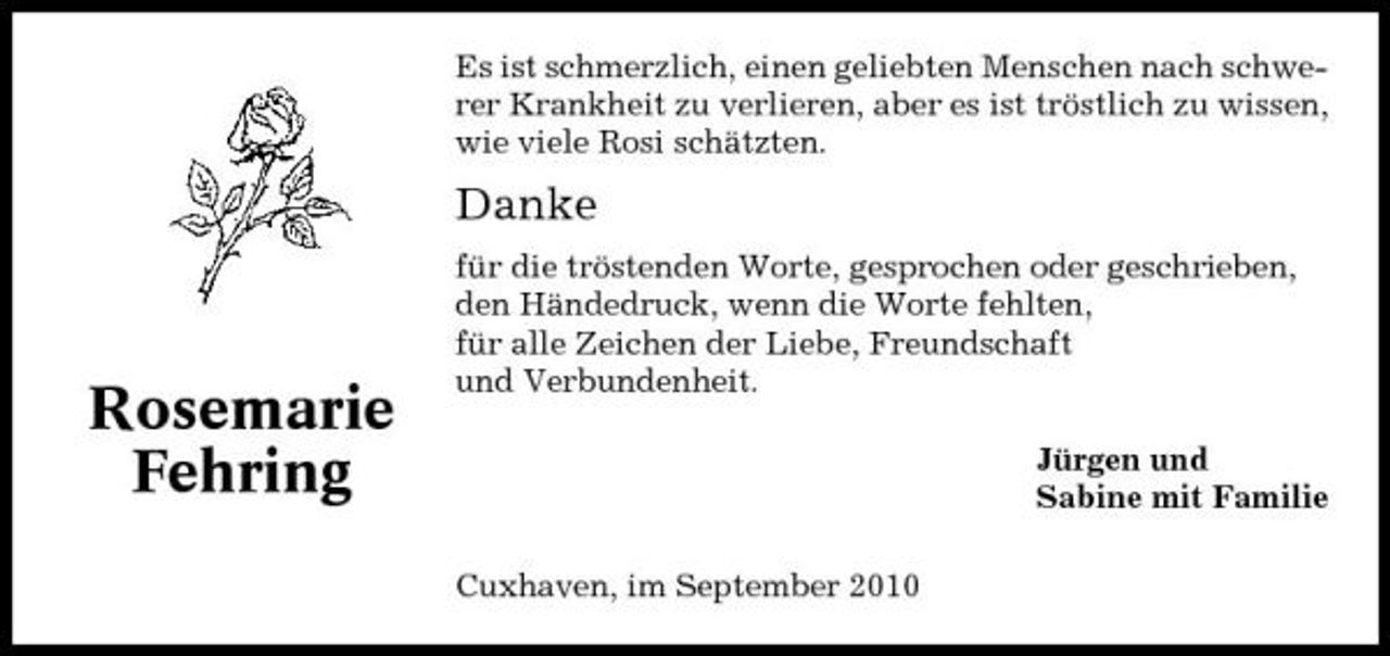 <p>Es ist schmerzlich, einen geliebten Menschen nach schwerer Krankheit zu verlieren, aber es ist tröstlich zu wissen, wie viele Rosi schätzten.</p><p>Danke<br />für die tröstenden Worte, gesprochen oder geschrieben, den Händedruck, wenn die Worte fehlten, für alle Zeichen der Liebe, Freundschaft und Verbundenheit. Jürgen und Sabine mit Familie Cuxhaven, im September 2010</p><p>Rosemarie Fehring</p>