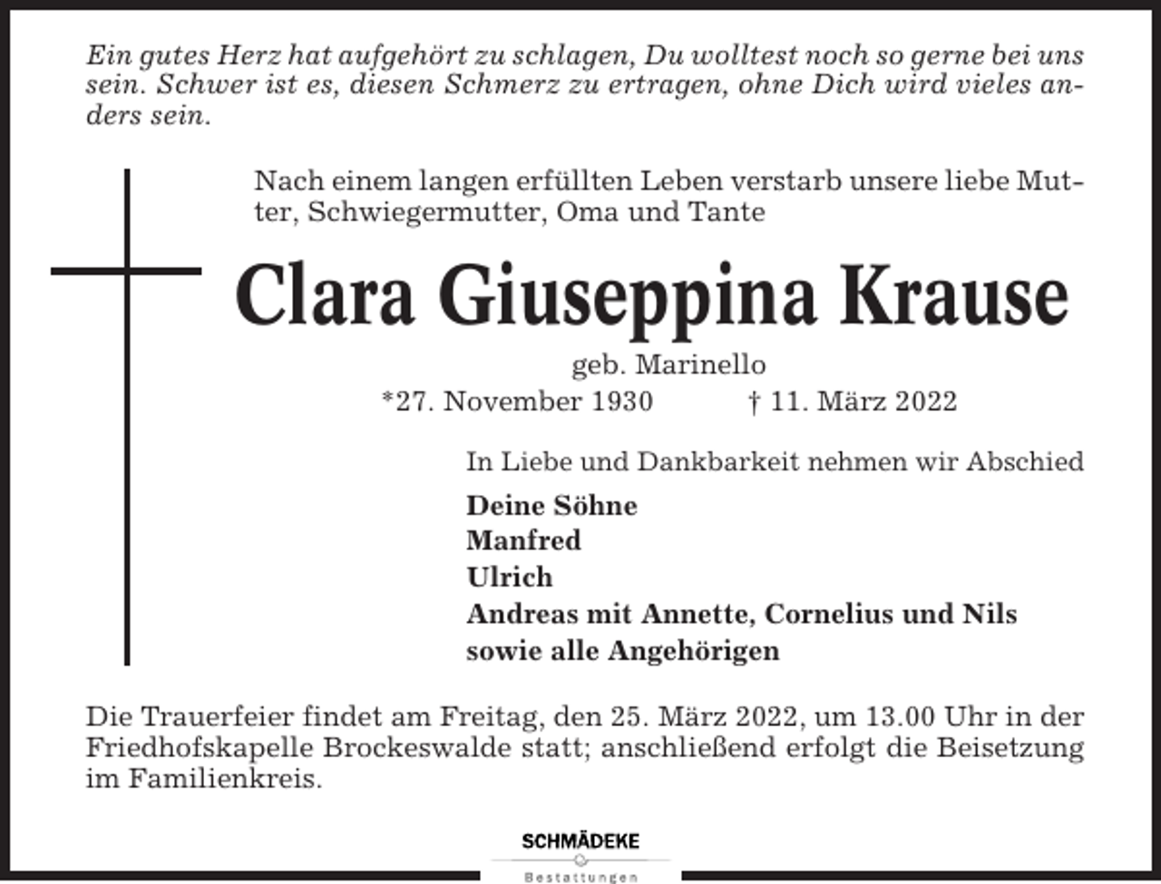 <p>Ein gutes Herz hat aufgehört zu schlagen, Du wolltest noch so gerne bei uns<br />sein. Schwer ist es, diesen Schmerz zu ertragen, ohne Dich wird vieles anders sein.<br />Nach einem langen erfüllten Leben verstarb unsere liebe Mutter, Schwiegermutter, Oma und Tante</p><p>Clara Giuseppina Krause<br />geb. Marinello<br />*27. November 1930<br />† 11. März 2022<br />In Liebe und Dankbarkeit nehmen wir Abschied</p><p>Deine Söhne<br />Manfred<br />Ulrich<br />Andreas mit Annette, Cornelius und Nils<br />sowie alle Angehörigen<br />Die Trauerfeier findet am Freitag, den 25. März 2022, um 13.00 Uhr in der<br />Friedhofskapelle Brockeswalde statt; anschließend erfolgt die Beisetzung<br />im Familienkreis.</p>