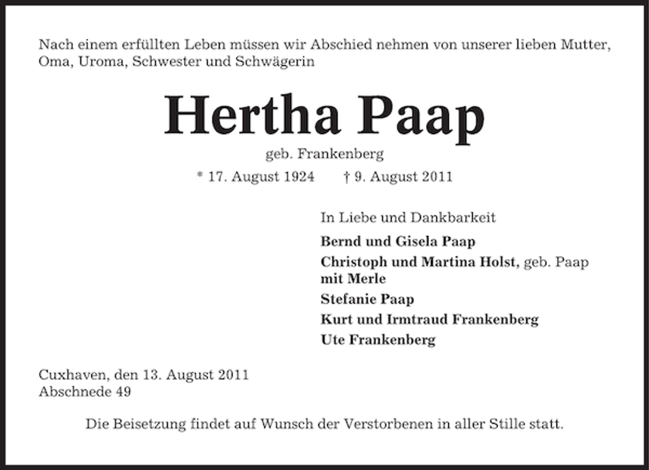 <p>Nach einem erfüllten Leben müssen wir Abschied nehmen von unserer lieben Mutter,<br />Oma, Uroma, Schwester und Schwägerin</p><p>Hertha Paap<br />geb. Frankenberg<br />* 17. August 1924</p><p>† 9. August 2011<br />In Liebe und Dankbarkeit<br />Bernd und Gisela Paap<br />Christoph und Martina Holst, geb. Paap<br />mit Merle<br />Stefanie Paap<br />Kurt und Irmtraud Frankenberg<br />Ute Frankenberg</p><p>Cuxhaven, den 13. August 2011<br />Abschnede 49<br />Die Beisetzung findet auf Wunsch der Verstorbenen in aller Stille statt.</p>