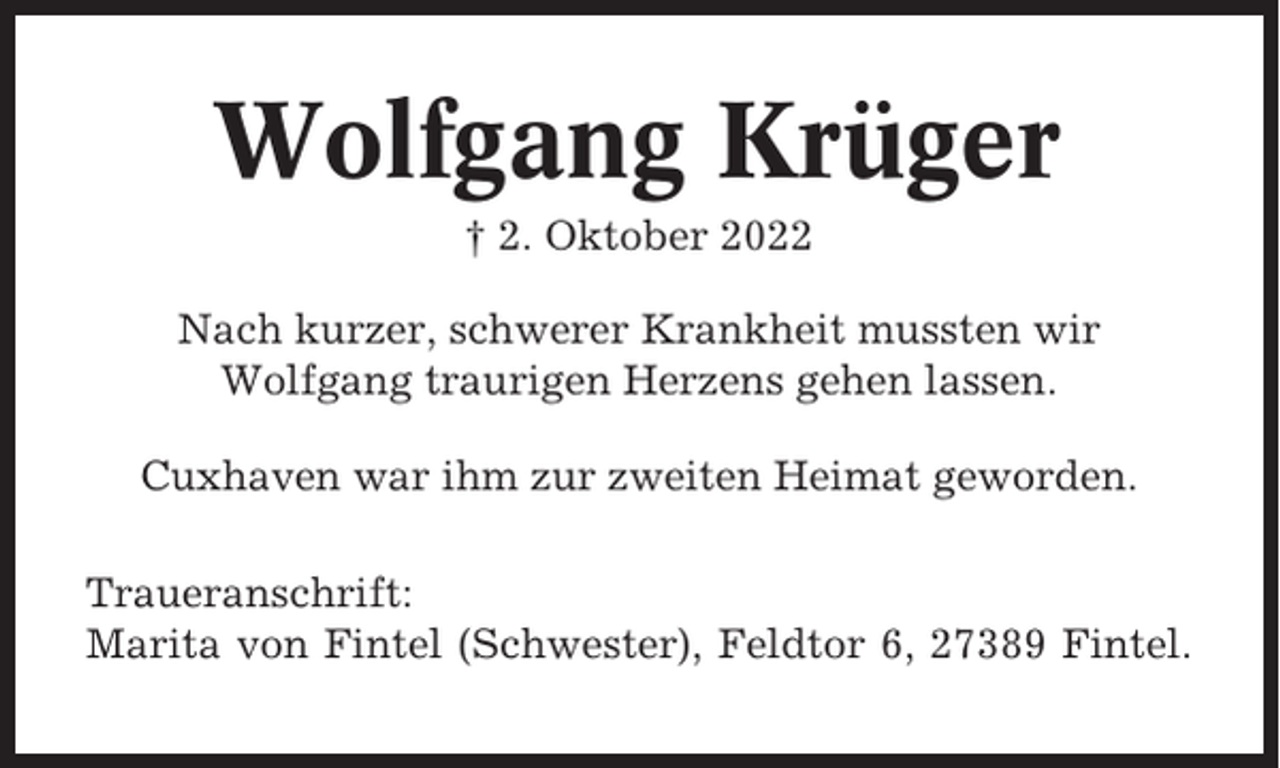 <p>Wolfgang Krüger<br />† 2. Oktober 2022<br />Nach kurzer, schwerer Krankheit mussten wir<br />Wolfgang traurigen Herzens gehen lassen.<br />Cuxhaven war ihm zur zweiten Heimat geworden.<br />Traueranschrift:<br />Marita von Fintel (Schwester), Feldtor 6, 27389 Fintel.</p>