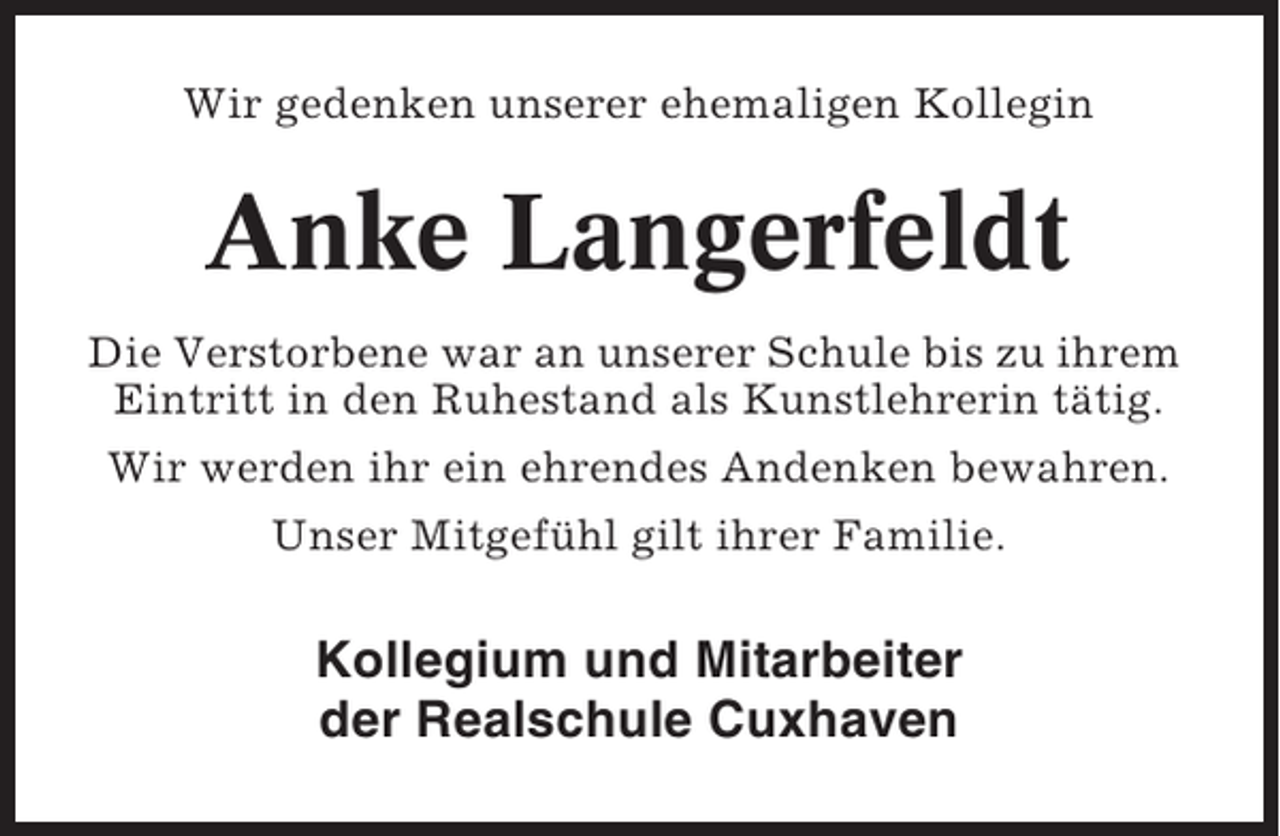 <p>Wir gedenken unserer ehemaligen Kollegin</p><p>Anke Langerfeldt<br />Die Verstorbene war an unserer Schule bis zu ihrem<br />Eintritt in den Ruhestand als Kunstlehrerin tätig.<br />Wir werden ihr ein ehrendes Andenken bewahren.<br />Unser Mitgefühl gilt ihrer Familie.</p><p>Kollegium und Mitarbeiter<br />der Realschule Cuxhaven</p>