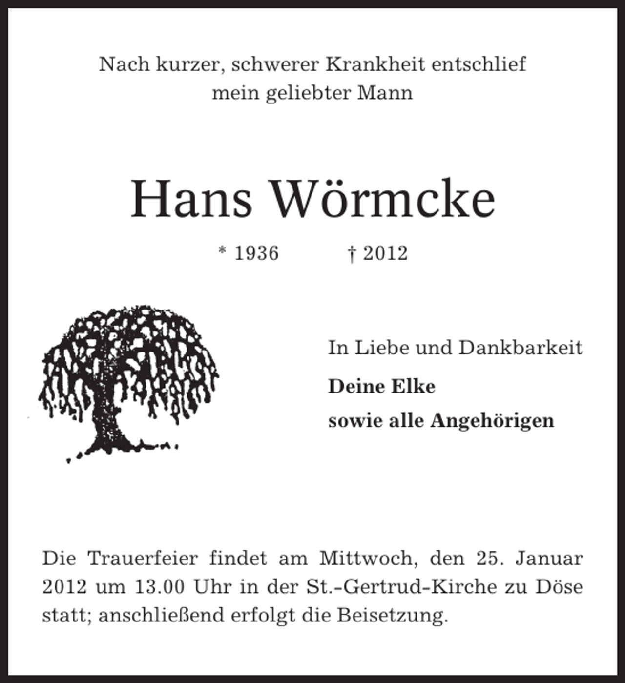 <p>Nach kurzer, schwerer Krankheit entschlief<br />mein geliebter Mann</p><p>Hans Wörmcke<br />* 1936</p><p>† 2012</p><p>In Liebe und Dankbarkeit<br />Deine Elke<br />sowie alle Angehörigen</p><p>Die Trauerfeier findet am Mittwoch, den 25. Januar<br />2012 um 13.00 Uhr in der St.-Gertrud-Kirche zu Döse<br />statt; anschließend erfolgt die Beisetzung.</p>