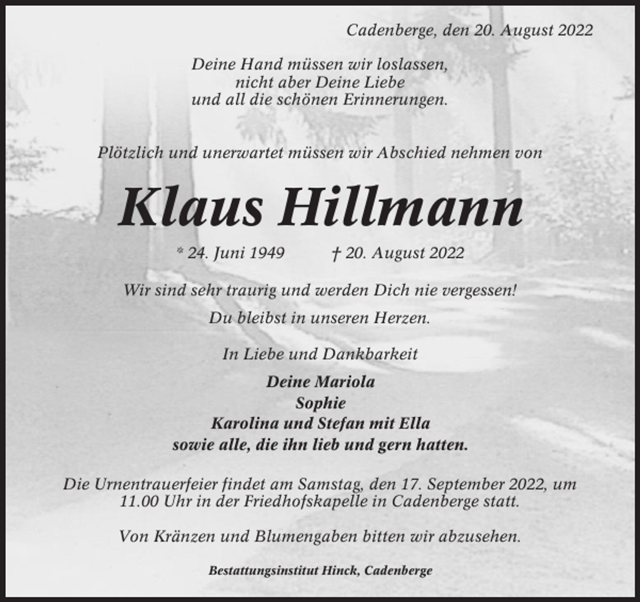 <p>Cadenberge, den 20. August 2022<br />Deine Hand müssen wir loslassen,<br />nicht aber Deine Liebe<br />und all die schönen Erinnerungen.<br />Plötzlich und unerwartet müssen wir Abschied nehmen von</p><p>Klaus Hillmann<br />* 24. Juni 1949</p><p>† 20. August 2022</p><p>Wir sind sehr traurig und werden Dich nie vergessen!<br />Du bleibst in unseren Herzen.<br />In Liebe und Dankbarkeit<br />Deine Mariola<br />Sophie<br />Karolina und Stefan mit Ella<br />sowie alle, die ihn lieb und gern hatten.<br />Die Urnentrauerfeier findet am Samstag, den 17. September 2022, um<br />11.00 Uhr in der Friedhofskapelle in Cadenberge statt.<br />Von Kränzen und Blumengaben bitten wir abzusehen.<br />Bestattungsinstitut Hinck, Cadenberge</p>