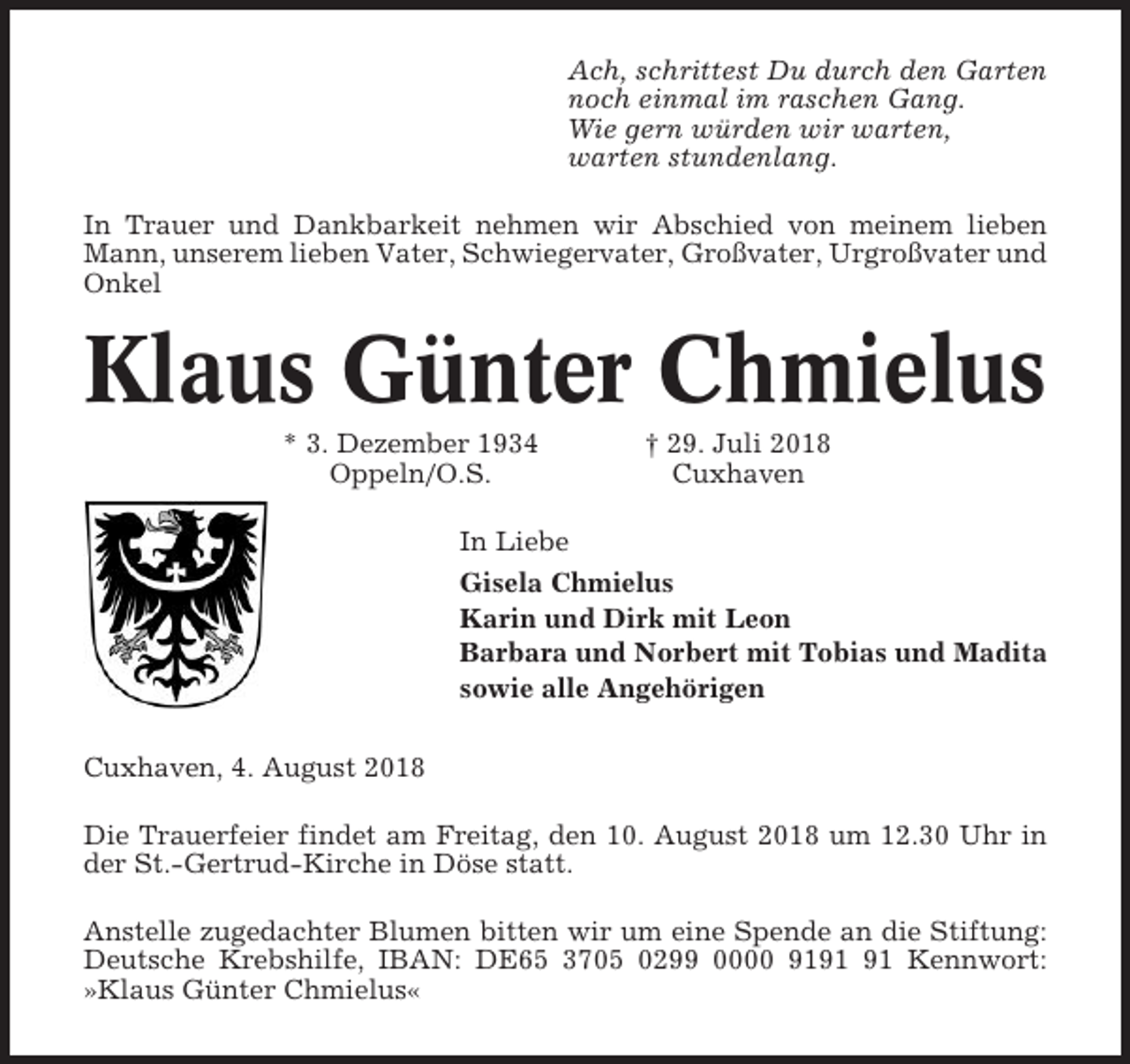 <p>Ach, schrittest Du durch den Garten<br />noch einmal im raschen Gang.<br />Wie gern würden wir warten,<br />warten stundenlang.<br />In Trauer und Dankbarkeit nehmen wir Abschied von meinem lieben<br />Mann, unserem lieben Vater, Schwiegervater, Großvater, Urgroßvater und<br />Onkel</p><p>Klaus Günter Chmielus<br />* 3. Dezember 1934<br />Oppeln/O.S.</p><p>† 29. Juli 2018<br />Cuxhaven</p><p>In Liebe<br />Gisela Chmielus<br />Karin und Dirk mit Leon<br />Barbara und Norbert mit Tobias und Madita<br />sowie alle Angehörigen<br />Cuxhaven, 4. August 2018<br />Die Trauerfeier findet am Freitag, den 10. August 2018 um 12.30 Uhr in<br />der St.-Gertrud-Kirche in Döse statt.<br />Anstelle zugedachter Blumen bitten wir um eine Spende an die Stiftung:<br />Deutsche Krebshilfe, IBAN: DE65 3705 0299 0000 91 Kennwort:<br />»Klaus Günter Chmielus«</p>