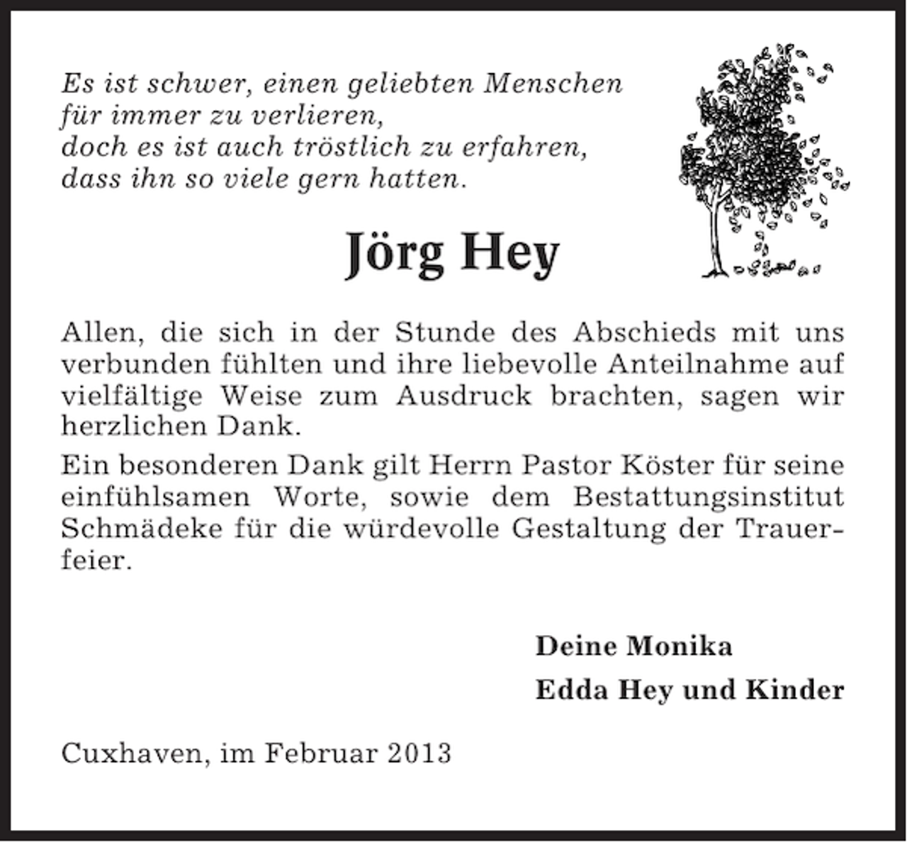 <p>Es ist schwer, einen geliebten Menschen<br />für immer zu verlieren,<br />doch es ist auch tröstlich zu erfahren,<br />dass ihn so viele gern hatten.</p><p>Jörg Hey<br />Allen, die sich in der Stunde des Abschieds mit uns<br />verbunden fühlten und ihre liebevolle Anteilnahme auf<br />vielfältige Weise zum Ausdruck brachten, sagen wir<br />herzlichen Dank.<br />Ein besonderen Dank gilt Herrn Pastor Köster für seine<br />einfühlsamen Worte, sowie dem Bestattungsinstitut<br />Schmädeke für die würdevolle Gestaltung der Trauerfeier.<br />Deine Monika<br />Edda Hey und Kinder<br />Cuxhaven, im Februar 2013</p>