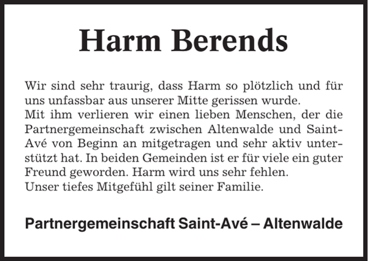 <p>Harm Berends<br />Wir sind sehr traurig, dass Harm so plötzlich und für<br />uns unfassbar aus unserer Mitte gerissen wurde.<br />Mit ihm verlieren wir einen lieben Menschen, der die<br />Partnergemeinschaft zwischen Altenwalde und SaintAvé von Beginn an mitgetragen und sehr aktiv unterstützt hat. In beiden Gemeinden ist er für viele ein guter<br />Freund geworden. Harm wird uns sehr fehlen.<br />Unser tiefes Mitgefühl gilt seiner Familie.</p><p>Partnergemeinschaft Saint-Avé – Altenwalde</p>