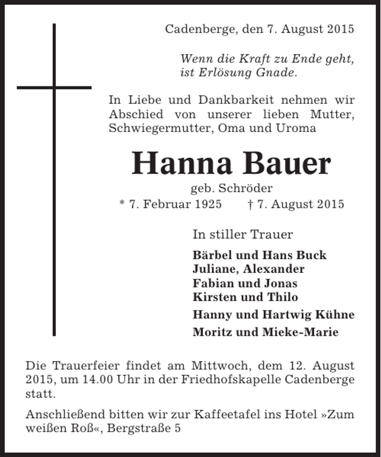 <p>Cadenberge, den 7. August 2015<br />Wenn die Kraft zu Ende geht,<br />ist Erlösung Gnade.<br />In Liebe und Dankbarkeit nehmen wir<br />Abschied von unserer lieben Mutter,<br />Schwiegermutter, Oma und Uroma</p><p>Hanna Bauer<br />geb. Schröder<br />* 7. Februar 1925<br />† 7. August 2015</p><p>In stiller Trauer<br />Bärbel und Hans Buck<br />Juliane, Alexander<br />Fabian und Jonas<br />Kirsten und Thilo<br />Hanny und Hartwig Kühne<br />Moritz und Mieke-Marie<br />Die Trauerfeier findet am Mittwoch, dem 12. August<br />2015, um 14.00 Uhr in der Friedhofskapelle Cadenberge<br />statt.<br />Anschließend bitten wir zur Kaffeetafel ins Hotel »Zum<br />weißen Roß«, Bergstraße 5</p>