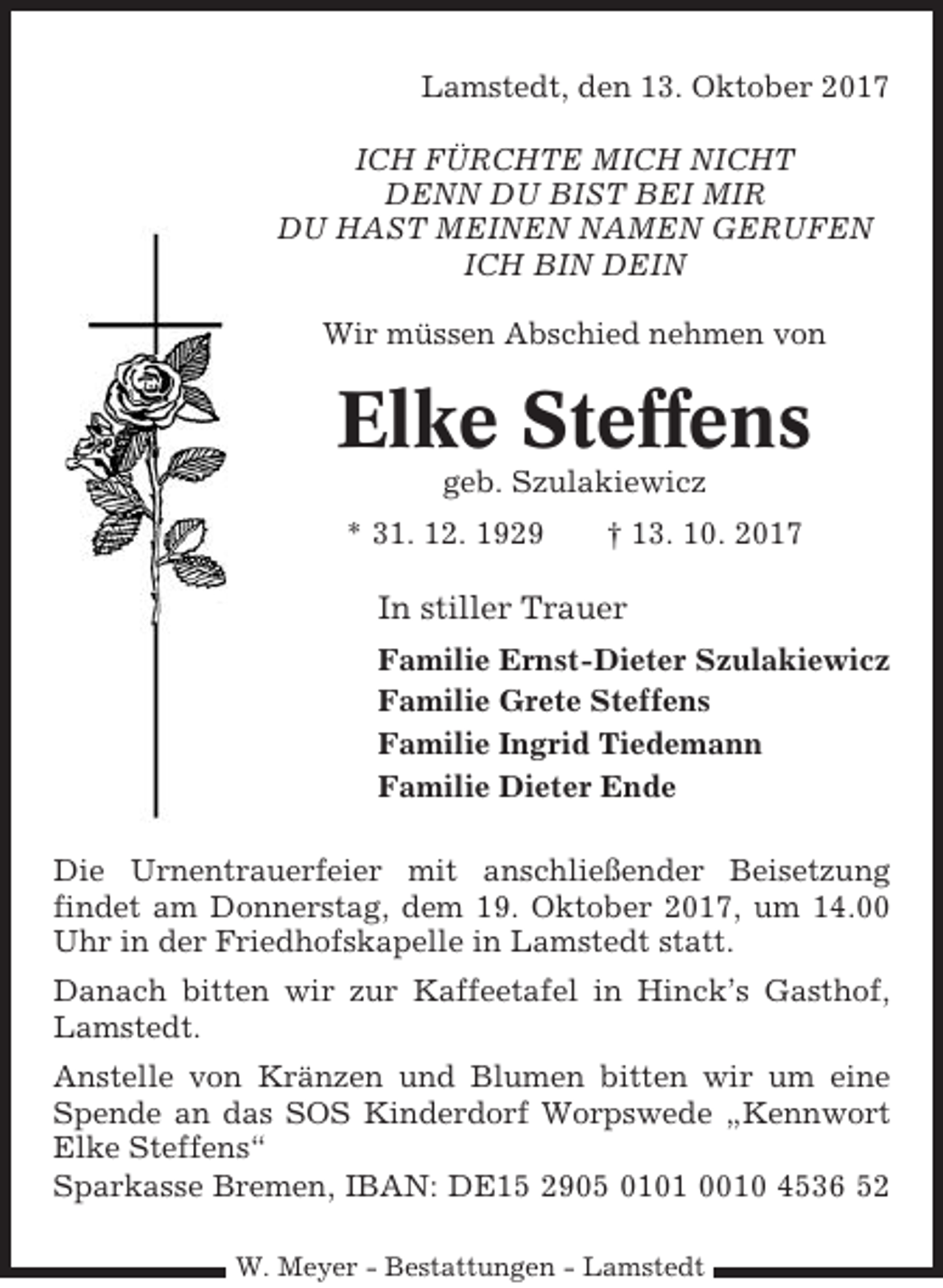 <p>Lamstedt, den 13. Oktober 2017<br />ICH FÜRCHTE MICH NICHT<br />DENN DU BIST BEI MIR<br />DU HAST MEINEN NAMEN GERUFEN<br />ICH BIN DEIN<br />Wir müssen Abschied nehmen von</p><p>Elke Steffens<br />geb. Szulakiewicz<br />* 31. 12. 1929</p><p>† 13. 10. 2017</p><p>In stiller Trauer<br />Familie Ernst-Dieter Szulakiewicz<br />Familie Grete Steffens<br />Familie Ingrid Tiedemann<br />Familie Dieter Ende<br />Die Urnentrauerfeier mit anschließender Beisetzung<br />findet am Donnerstag, dem 19. Oktober 2017, um 14.00<br />Uhr in der Friedhofskapelle in Lamstedt statt.<br />Danach bitten wir zur Kaffeetafel in Hinck’s Gasthof,<br />Lamstedt.<br />Anstelle von Kränzen und Blumen bitten wir um eine<br />Spende an das SOS Kinderdorf Worpswede „Kennwort<br />Elke Steffens“<br />Sparkasse Bremen, IBAN: DE15 2905 0101 0010 4536 52<br />W. Meyer - Bestattungen - Lamstedt</p>