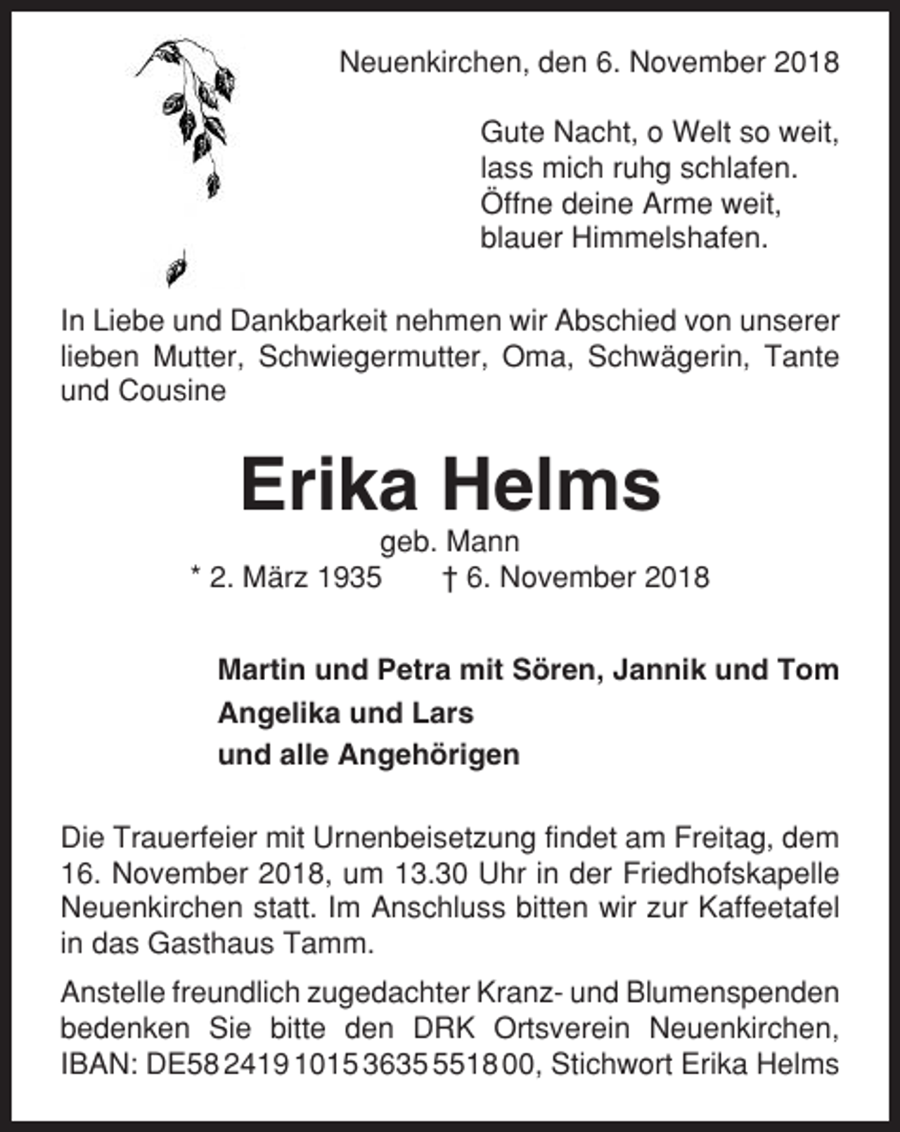 <p>Neuenkirchen, den 6. November 2018<br />Gute Nacht, o Welt so weit,<br />lass mich ruhg schlafen.<br />Öffne deine Arme weit,<br />blauer Himmelshafen.<br />In Liebe und Dankbarkeit nehmen wir Abschied von unserer<br />lieben Mutter, Schwiegermutter, Oma, Schwägerin, Tante<br />und Cousine</p><p>Erika Helms<br />geb. Mann<br />* 2. März 1935<br />† 6. November 2018<br />Martin und Petra mit Sören, Jannik und Tom<br />Angelika und Lars<br />und alle Angehörigen<br />Die Trauerfeier mit Urnenbeisetzung findet am Freitag, dem<br />16. November 2018, um 13.30 Uhr in der Friedhofskapelle<br />Neuenkirchen statt. Im Anschluss bitten wir zur Kaffeetafel<br />in das Gasthaus Tamm.<br />Anstelle freundlich zugedachter Kranz- und Blumenspenden<br />bedenken Sie bitte den DRK Ortsverein Neuenkirchen,<br />IBAN: DE58 2419 1015 363518 00, Stichwort Erika Helms</p>