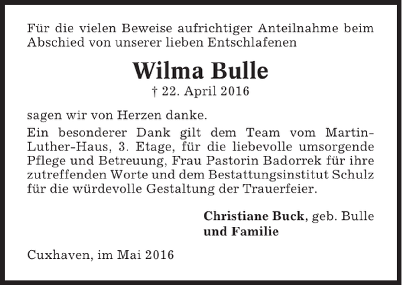 <p>Für die vielen Beweise aufrichtiger Anteilnahme beim<br />Abschied von unserer lieben Entschlafenen</p><p>Wilma Bulle<br />† 22. April 2016<br />sagen wir von Herzen danke.<br />Ein besonderer Dank gilt dem Team vom MartinLuther-Haus, 3. Etage, für die liebevolle umsorgende<br />Pflege und Betreuung, Frau Pastorin Badorrek für ihre<br />zutreffenden Worte und dem Bestattungsinstitut Schulz<br />für die würdevolle Gestaltung der Trauerfeier.<br />Christiane Buck, geb. Bulle<br />und Familie<br />Cuxhaven, im Mai 2016</p>