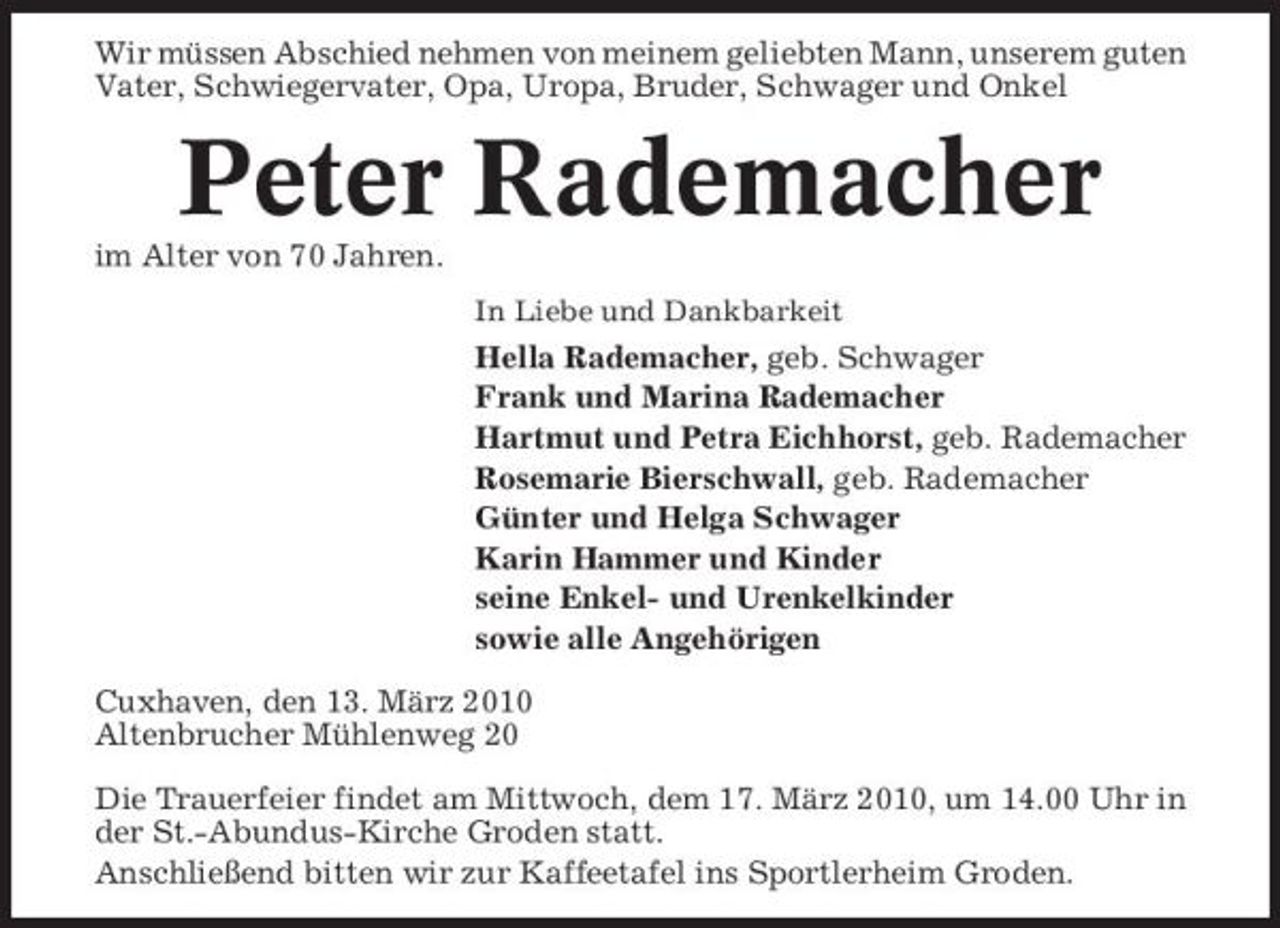<p>Wir müssen Abschied nehmen von meinem geliebten Mann, unserem guten Vater, Schwiegervater, Opa, Uropa, Bruder, Schwager und Onkel</p><p>Peter Rademacher<br />im Alter von 70 Jahren.<br />In Liebe und Dankbarkeit</p><p>Hella Rademacher, geb. Schwager Frank und Marina Rademacher Hartmut und Petra Eichhorst, geb. Rademacher Rosemarie Bierschwall, geb. Rademacher Günter und Helga Schwager Karin Hammer und Kinder seine Enkel- und Urenkelkinder sowie alle Angehörigen Cuxhaven, den 13. März 2010 Altenbrucher Mühlenweg 20 Die Trauerfeier findet am Mittwoch, dem 17. März 2010, um 14.00 Uhr in der St.-Abundus-Kirche Groden statt. Anschließend bitten wir zur Kaffeetafel ins Sportlerheim Groden.</p>