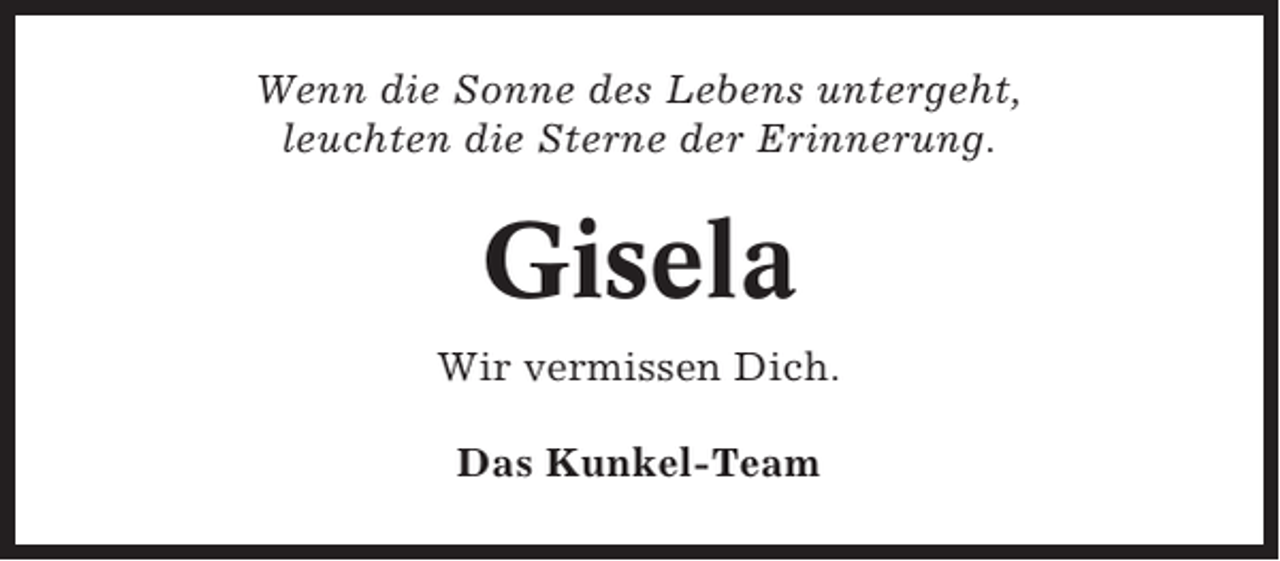 <p>Wenn die Sonne des Lebens untergeht,<br />leuchten die Sterne der Erinnerung.</p><p>Gisela<br />Wir vermissen Dich.<br />Das Kunkel-Team</p>