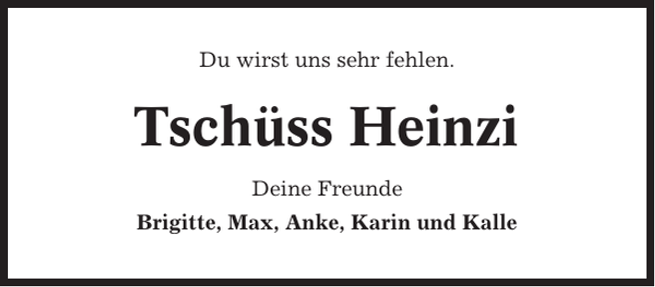 <p>Du wirst uns sehr fehlen.</p><p>Tschüss Heinzi<br />Deine Freunde<br />Brigitte, Max, Anke, Karin und Kalle</p>