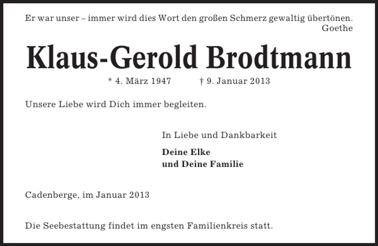 <p>Er war unser – immer wird dies Wort den großen Schmerz gewaltig übertönen.<br />Goethe</p>
<p>Klaus-Gerold Brodtmann<br />* 4. März 1947</p>
<p>† 9. Januar 2013</p>
<p>Unsere Liebe wird Dich immer begleiten.<br />In Liebe und Dankbarkeit<br />Deine Elke<br />und Deine Familie</p>
<p>Cadenberge, im Januar 2013<br />Die Seebestattung findet im engsten Familienkreis statt.</p>