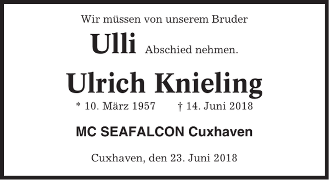 <p>Wir müssen von unserem Bruder</p><p>Ulli<br />Ulrich Knieling<br />Abschied nehmen.</p><p>* 10. März 1957</p><p>† 14. Juni 2018</p><p>MC SEAFALCON Cuxhaven<br />Cuxhaven, den 23. Juni 2018</p>