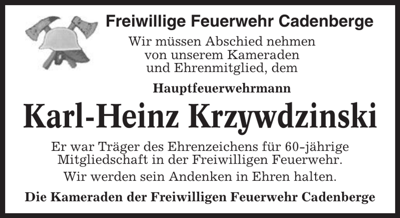 <p>Freiwillige Feuerwehr Cadenberge<br />Wir müssen Abschied nehmen<br />von unserem Kameraden<br />und Ehrenmitglied, dem<br />Hauptfeuerwehrmann</p><p>Karl-Heinz Krzywdzinski<br />Er war Träger des Ehrenzeichens für 60-jährige<br />Mitgliedschaft in der Freiwilligen Feuerwehr.<br />Wir werden sein Andenken in Ehren halten.<br />Die Kameraden der Freiwilligen Feuerwehr Cadenberge</p>