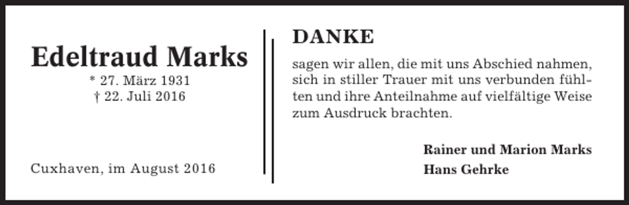 <p>Edeltraud Marks<br />* 27. März 1931<br />† 22. Juli 2016</p><p>Cuxhaven, im August 2016</p><p>DANKE<br />sagen wir allen, die mit uns Abschied nahmen,<br />sich in stiller Trauer mit uns verbunden fühlten und ihre Anteilnahme auf vielfältige Weise<br />zum Ausdruck brachten.<br />Rainer und Marion Marks<br />Hans Gehrke</p>