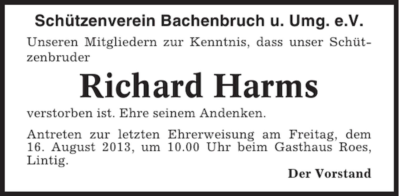 <p>Schützenverein Bachenbruch u. Umg. e.V.<br />Unseren Mitgliedern zur Kenntnis, dass unser Schützenbruder</p><p>Richard Harms<br />verstorben ist. Ehre seinem Andenken.<br />Antreten zur letzten Ehrerweisung am Freitag, dem<br />16. August 2013, um 10.00 Uhr beim Gasthaus Roes,<br />Lintig.<br />Der Vorstand</p>