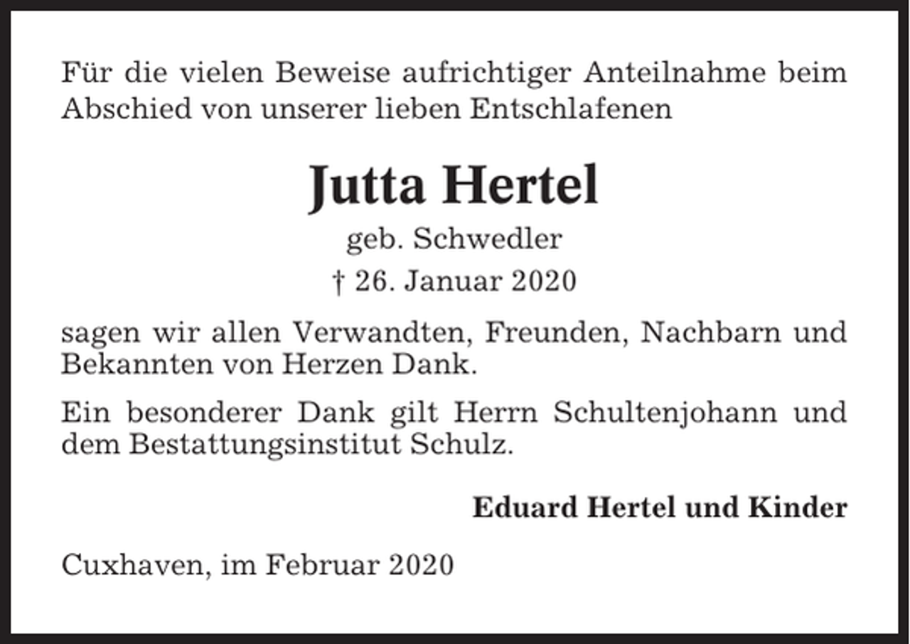 <p>Für die vielen Beweise aufrichtiger Anteilnahme beim<br />Abschied von unserer lieben Entschlafenen</p><p>Jutta Hertel<br />geb. Schwedler<br />† 26. Januar 2020<br />sagen wir allen Verwandten, Freunden, Nachbarn und<br />Bekannten von Herzen Dank.<br />Ein besonderer Dank gilt Herrn Schultenjohann und<br />dem Bestattungsinstitut Schulz.<br />Eduard Hertel und Kinder<br />Cuxhaven, im Februar 2020</p>
