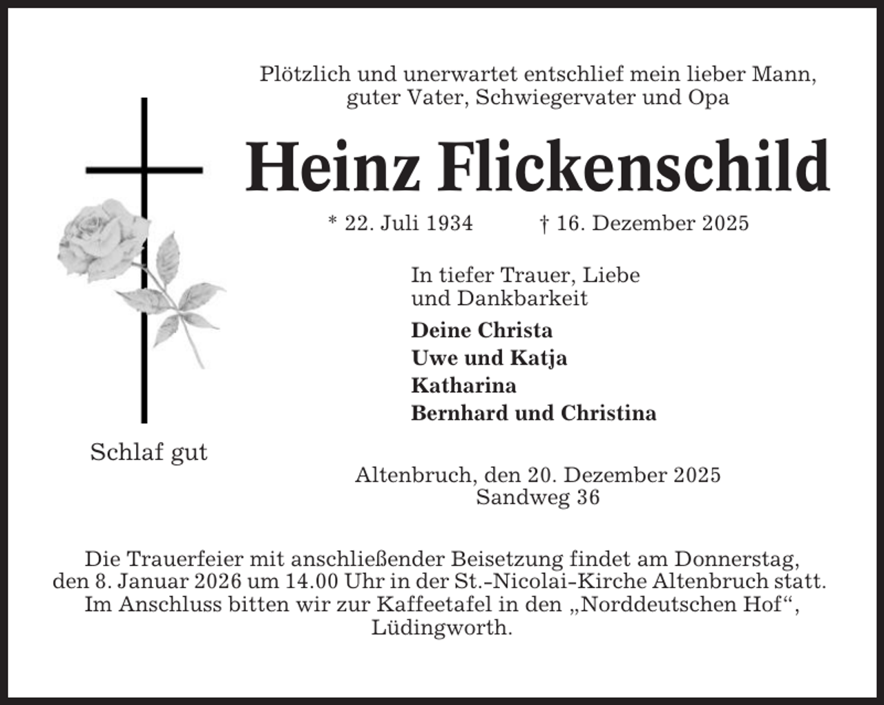<p>Plötzlich und unerwartet entschlief mein lieber Mann,<br />guter Vater, Schwiegervater und Opa</p><p>Heinz Flickenschild<br />* 22. Juli 1934</p><p>† 16. Dezember 2025</p><p>In tiefer Trauer, Liebe<br />und Dankbarkeit<br />Deine Christa<br />Uwe und Katja<br />Katharina<br />Bernhard und Christina</p><p>Schlaf gut<br />Altenbruch, den 20. Dezember 2025<br />Sandweg 36<br />Die Trauerfeier mit anschließender Beisetzung findet am Donnerstag,<br />den 8. Januar 2026 um 14.00 Uhr in der St.-Nicolai-Kirche Altenbruch statt.<br />Im Anschluss bitten wir zur Kaffeetafel in den „Norddeutschen Hof“,<br />Lüdingworth.</p>
