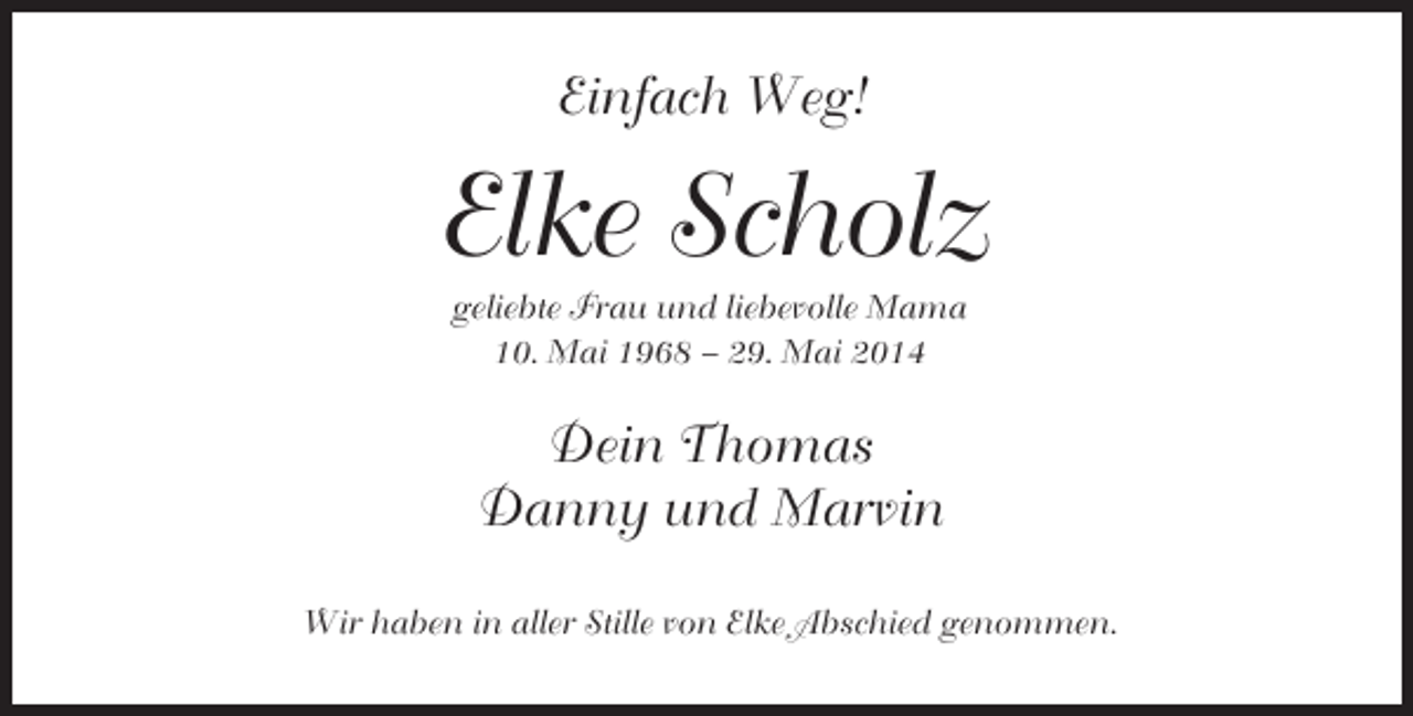 <p>Einfach Weg!</p><p>Elke Scholz<br />geliebte Frau und liebevolle Mama<br />10. Mai 1968 – 29. Mai 2014</p><p>Dein Thomas<br />Danny und Marvin<br />Wir haben in aller Stille von Elke Abschied genommen.</p>
