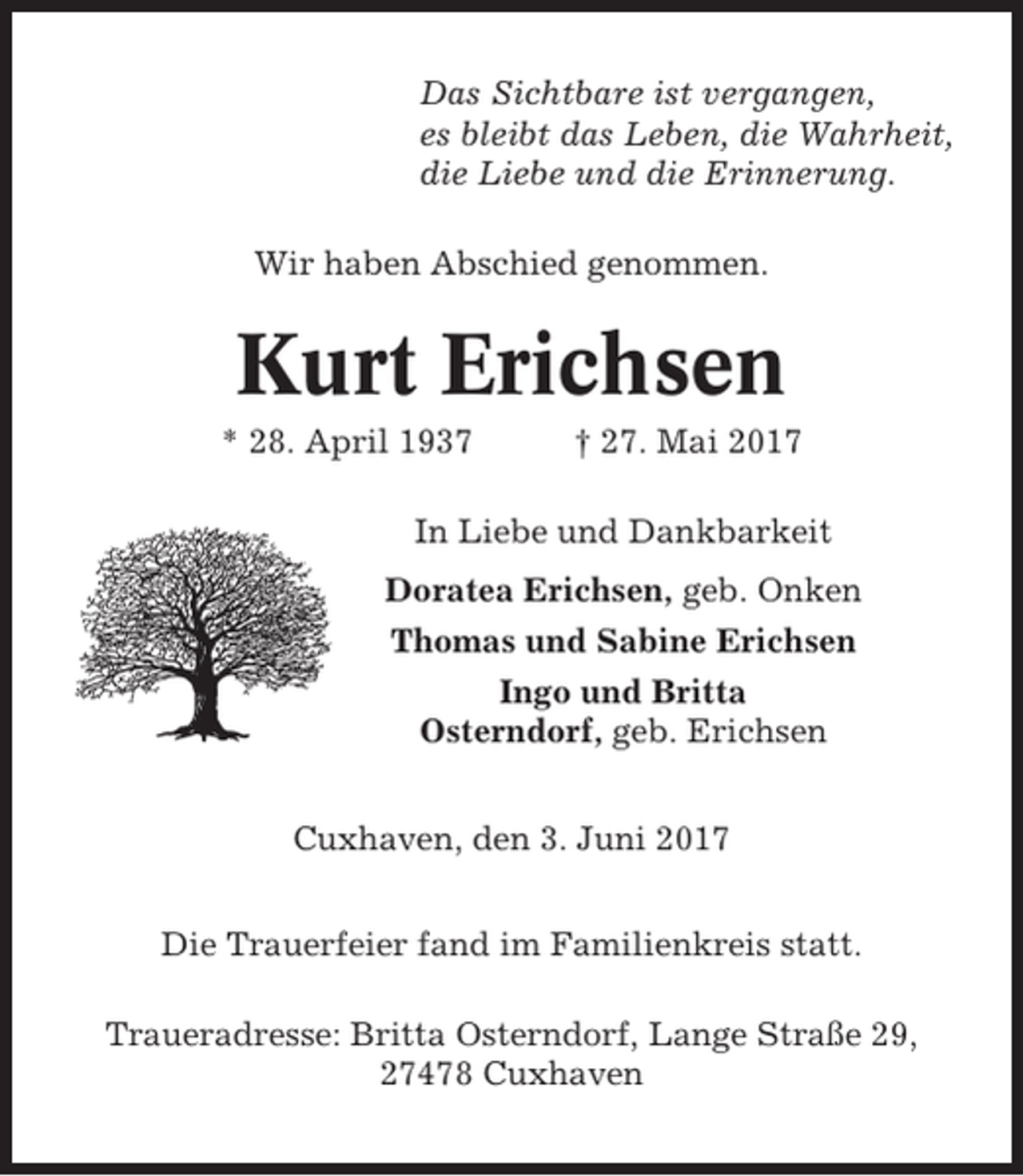 <p>Das Sichtbare ist vergangen,<br />es bleibt das Leben, die Wahrheit,<br />die Liebe und die Erinnerung.<br />Wir haben Abschied genommen.</p><p>Kurt Erichsen<br />* 28. April 1937</p><p>† 27. Mai 2017</p><p>In Liebe und Dankbarkeit<br />Doratea Erichsen, geb. Onken<br />Thomas und Sabine Erichsen<br />Ingo und Britta<br />Osterndorf, geb. Erichsen<br />Cuxhaven, den 3. Juni 2017<br />Die Trauerfeier fand im Familienkreis statt.<br />Traueradresse: Britta Osterndorf, Lange Straße 29,<br />27478 Cuxhaven</p>