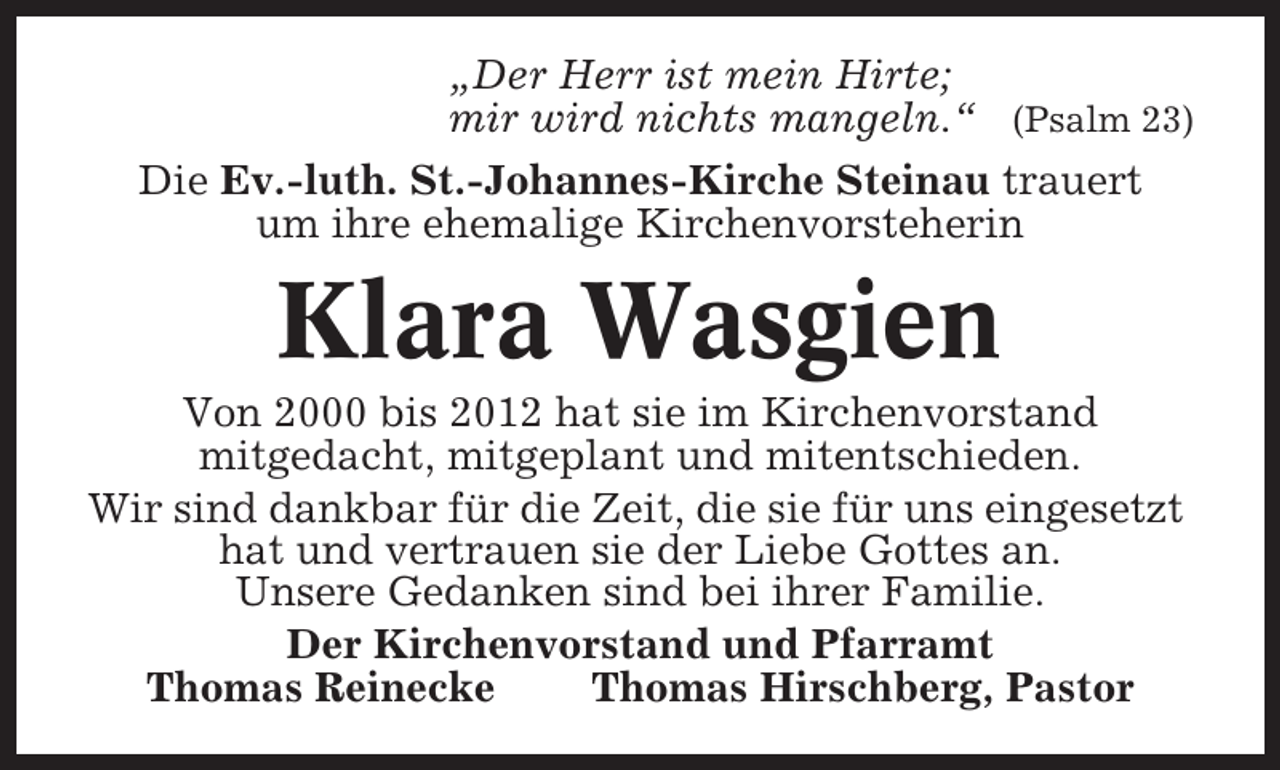 <p>„Der Herr ist mein Hirte;<br />mir wird nichts mangeln.“ (Psalm 23)<br />Die Ev.-luth. St.-Johannes-Kirche Steinau trauert<br />um ihre ehemalige Kirchenvorsteherin</p><p>Klara Wasgien<br />Von 2000 bis 2012 hat sie im Kirchenvorstand<br />mitgedacht, mitgeplant und mitentschieden.<br />Wir sind dankbar für die Zeit, die sie für uns eingesetzt<br />hat und vertrauen sie der Liebe Gottes an.<br />Unsere Gedanken sind bei ihrer Familie.<br />Der Kirchenvorstand und Pfarramt<br />Thomas Reinecke<br />Thomas Hirschberg, Pastor</p>