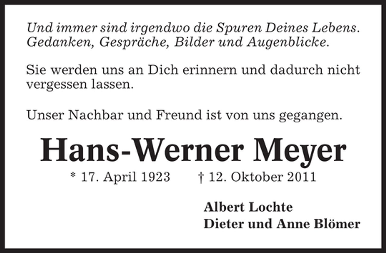 <p>Und immer sind irgendwo die Spuren Deines Lebens.<br />Gedanken, Gespräche, Bilder und Augenblicke.<br />Sie werden uns an Dich erinnern und dadurch nicht<br />vergessen lassen.<br />Unser Nachbar und Freund ist von uns gegangen.</p><p>Hans-Werner Meyer<br />* 17. April 1923</p><p>† 12. Oktober 2011<br />Albert Lochte<br />Dieter und Anne Blömer</p>