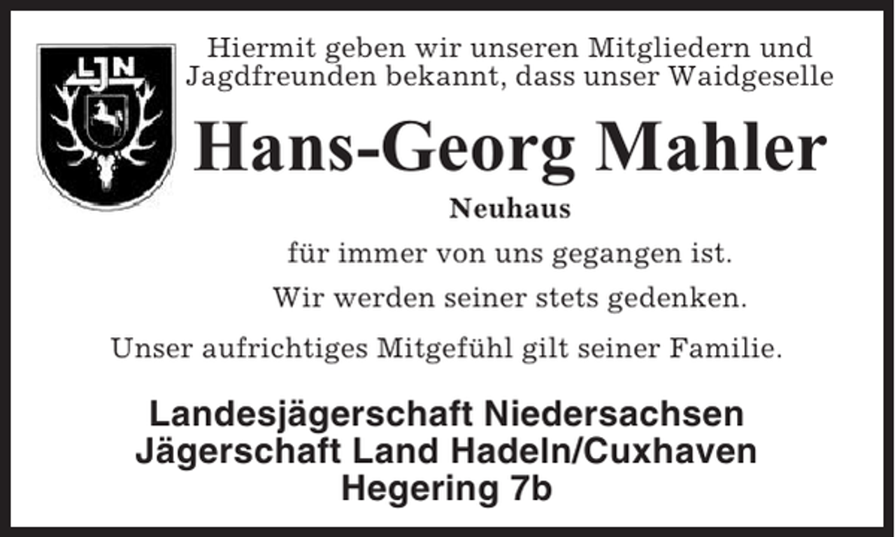 <p>Hiermit geben wir unseren Mitgliedern und<br />Jagdfreunden bekannt, dass unser Waidgeselle</p><p>Hans-Georg Mahler<br />Neuhaus<br />für immer von uns gegangen ist.<br />Wir werden seiner stets gedenken.<br />Unser aufrichtiges Mitgefühl gilt seiner Familie.</p><p>Landesjägerschaft Niedersachsen<br />Jägerschaft Land Hadeln/Cuxhaven<br />Hegering 7b</p>
