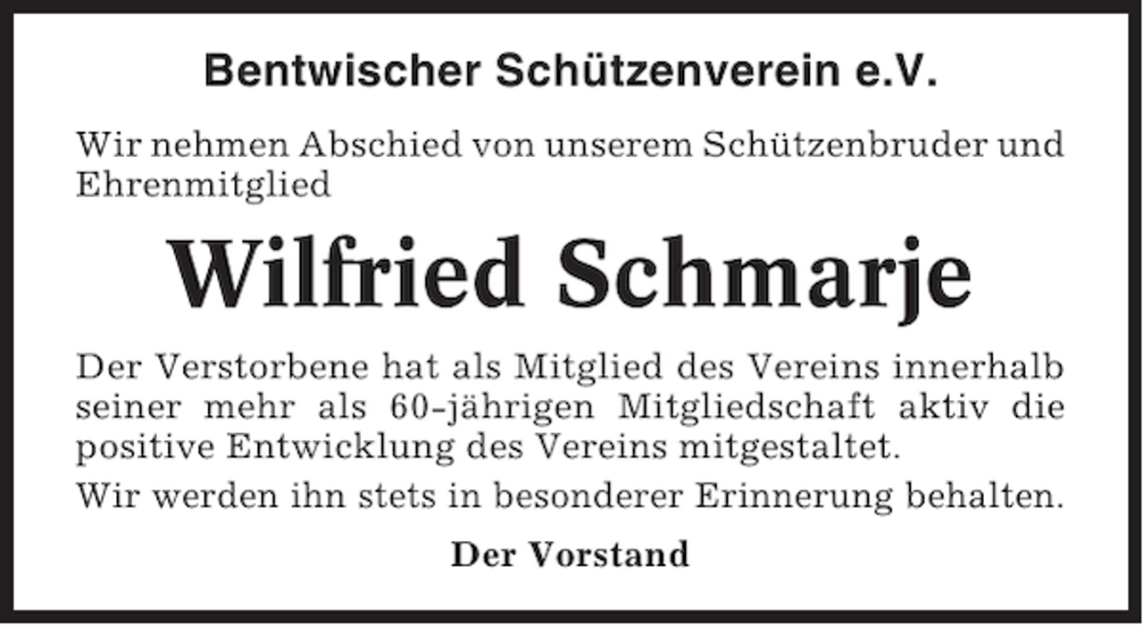 <p>Bentwischer Schützenverein e.V.<br />Wir nehmen Abschied von unserem Schützenbruder und<br />Ehrenmitglied</p><p>Wilfried Schmarje<br />Der Verstorbene hat als Mitglied des Vereins innerhalb<br />seiner mehr als 60-jährigen Mitgliedschaft aktiv die<br />positive Entwicklung des Vereins mitgestaltet.<br />Wir werden ihn stets in besonderer Erinnerung behalten.<br />Der Vorstand</p>
