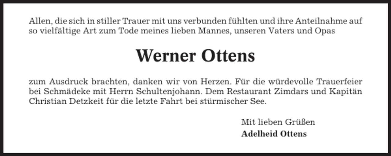 <p>Allen, die sich in stiller Trauer mit uns verbunden fühlten und ihre Anteilnahme auf<br />so vielfältige Art zum Tode meines lieben Mannes, unseren Vaters und Opas</p><p>Werner Ottens<br />zum Ausdruck brachten, danken wir von Herzen. Für die würdevolle Trauerfeier<br />bei Schmädeke mit Herrn Schultenjohann. Dem Restaurant Zimdars und Kapitän<br />Christian Detzkeit für die letzte Fahrt bei stürmischer See.<br />Mit lieben Grüßen<br />Adelheid Ottens</p>