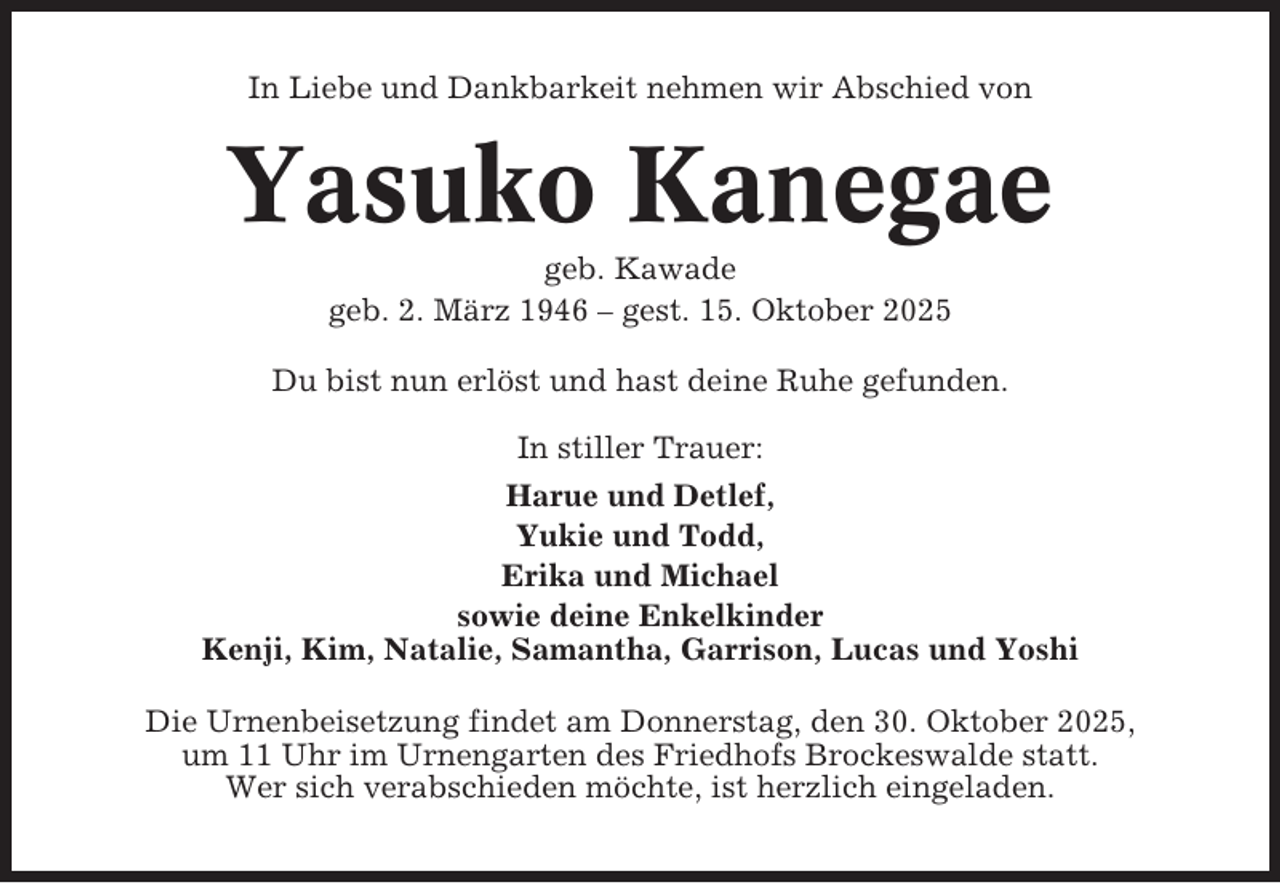 <p>In Liebe und Dankbarkeit nehmen wir Abschied von</p><p>Yasuko Kanegae<br />geb. Kawade<br />geb. 2. März 1946 – gest. 15. Oktober 2025<br />Du bist nun erlöst und hast deine Ruhe gefunden.<br />In stiller Trauer:<br />Harue und Detlef,<br />Yukie und Todd,<br />Erika und Michael<br />sowie deine Enkelkinder<br />Kenji, Kim, Natalie, Samantha, Garrison, Lucas und Yoshi<br />Die Urnenbeisetzung findet am Donnerstag, den 30. Oktober 2025,<br />um 11 Uhr im Urnengarten des Friedhofs Brockeswalde statt.<br />Wer sich verabschieden möchte, ist herzlich eingeladen.</p>