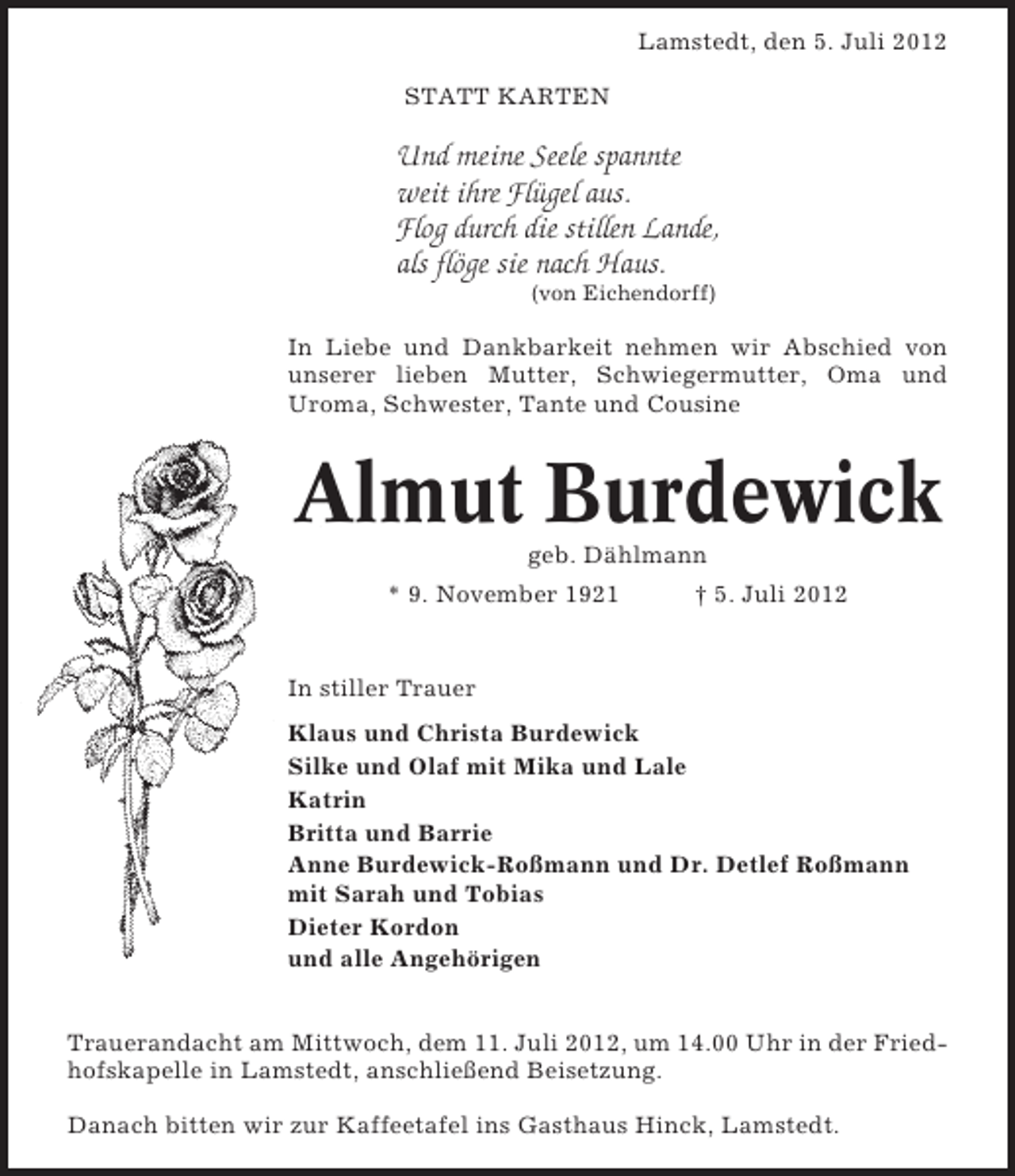 <p>Lamstedt, den 5. Juli 2012<br />STATT KARTEN</p><p>Und meine Seele spannte<br />weit ihre Flügel aus.<br />Flog durch die stillen Lande,<br />als flöge sie nach Haus.<br />(von Eichendorff)</p><p>In Liebe und Dankbarkeit nehmen wir Abschied von<br />unserer lieben Mutter, Schwiegermutter, Oma und<br />Uroma, Schwester, Tante und Cousine</p><p>Almut Burdewick<br />geb. Dählmann<br />* 9. November 1921</p><p>† 5. Juli 2012</p><p>In stiller Trauer<br />Klaus und Christa Burdewick<br />Silke und Olaf mit Mika und Lale<br />Katrin<br />Britta und Barrie<br />Anne Burdewick-Roßmann und Dr. Detlef Roßmann<br />mit Sarah und Tobias<br />Dieter Kordon<br />und alle Angehörigen<br />Trauerandacht am Mittwoch, dem 11. Juli 2012, um 14.00 Uhr in der Friedhofskapelle in Lamstedt, anschließend Beisetzung.<br />Danach bitten wir zur Kaffeetafel ins Gasthaus Hinck, Lamstedt.</p>