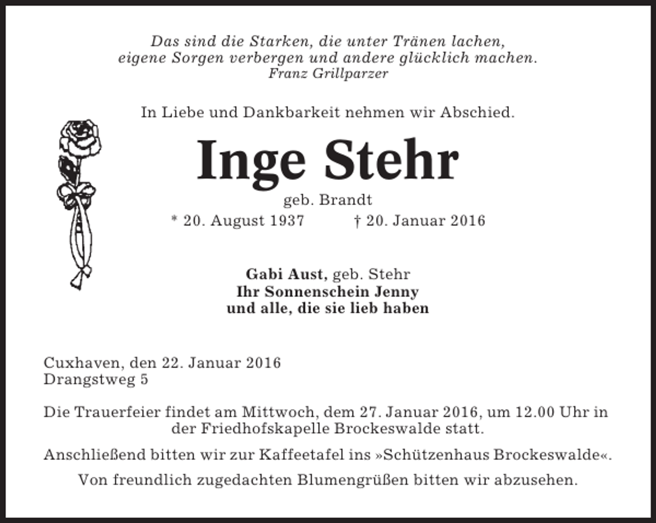 <p>Das sind die Starken, die unter Tränen lachen,<br />eigene Sorgen verbergen und andere glücklich machen.<br />Franz Grillparzer</p><p>In Liebe und Dankbarkeit nehmen wir Abschied.</p><p>Inge Stehr<br />geb. Brandt<br />* 20. August 1937<br />† 20. Januar 2016<br />Gabi Aust, geb. Stehr<br />Ihr Sonnenschein Jenny<br />und alle, die sie lieb haben<br />Cuxhaven, den 22. Januar 2016<br />Drangstweg 5<br />Die Trauerfeier findet am Mittwoch, dem 27. Januar 2016, um 12.00 Uhr in<br />der Friedhofskapelle Brockeswalde statt.<br />Anschließend bitten wir zur Kaffeetafel ins »Schützenhaus Brockeswalde«.<br />Von freundlich zugedachten Blumengrüßen bitten wir abzusehen.</p>