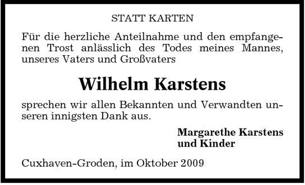 <p>STATT KARTEN</p><p>Für die herzliche Anteilnahme und den empfangenen Trost anlässlich des Todes meines Mannes, unseres Vaters und Großvaters</p><p>Wilhelm Karstens<br />sprechen wir allen Bekannten und Verwandten unseren innigsten Dank aus. Margarethe Karstens und Kinder Cuxhaven-Groden, im Oktober 2009</p>