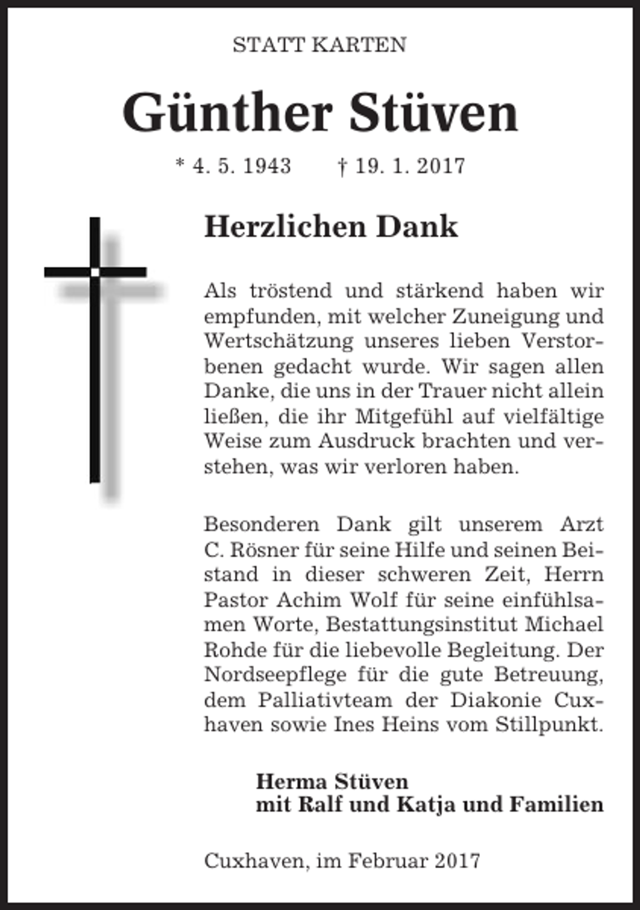 <p>STATT KARTEN</p><p>Günther Stüven<br />* 4. 5. 1943</p><p>† 19. 1. 2017</p><p>Herzlichen Dank<br />Als tröstend und stärkend haben wir<br />empfunden, mit welcher Zuneigung und<br />Wertschätzung unseres lieben Verstorbenen gedacht wurde. Wir sagen allen<br />Danke, die uns in der Trauer nicht allein<br />ließen, die ihr Mitgefühl auf vielfältige<br />Weise zum Ausdruck brachten und verstehen, was wir verloren haben.<br />Besonderen Dank gilt unserem Arzt<br />C. Rösner für seine Hilfe und seinen Beistand in dieser schweren Zeit, Herrn<br />Pastor Achim Wolf für seine einfühlsamen Worte, Bestattungsinstitut Michael<br />Rohde für die liebevolle Begleitung. Der<br />Nordseepflege für die gute Betreuung,<br />dem Palliativteam der Diakonie Cuxhaven sowie Ines Heins vom Stillpunkt.</p><p>Herma Stüven<br />mit Ralf und Katja und Familien<br />Cuxhaven, im Februar 2017</p>