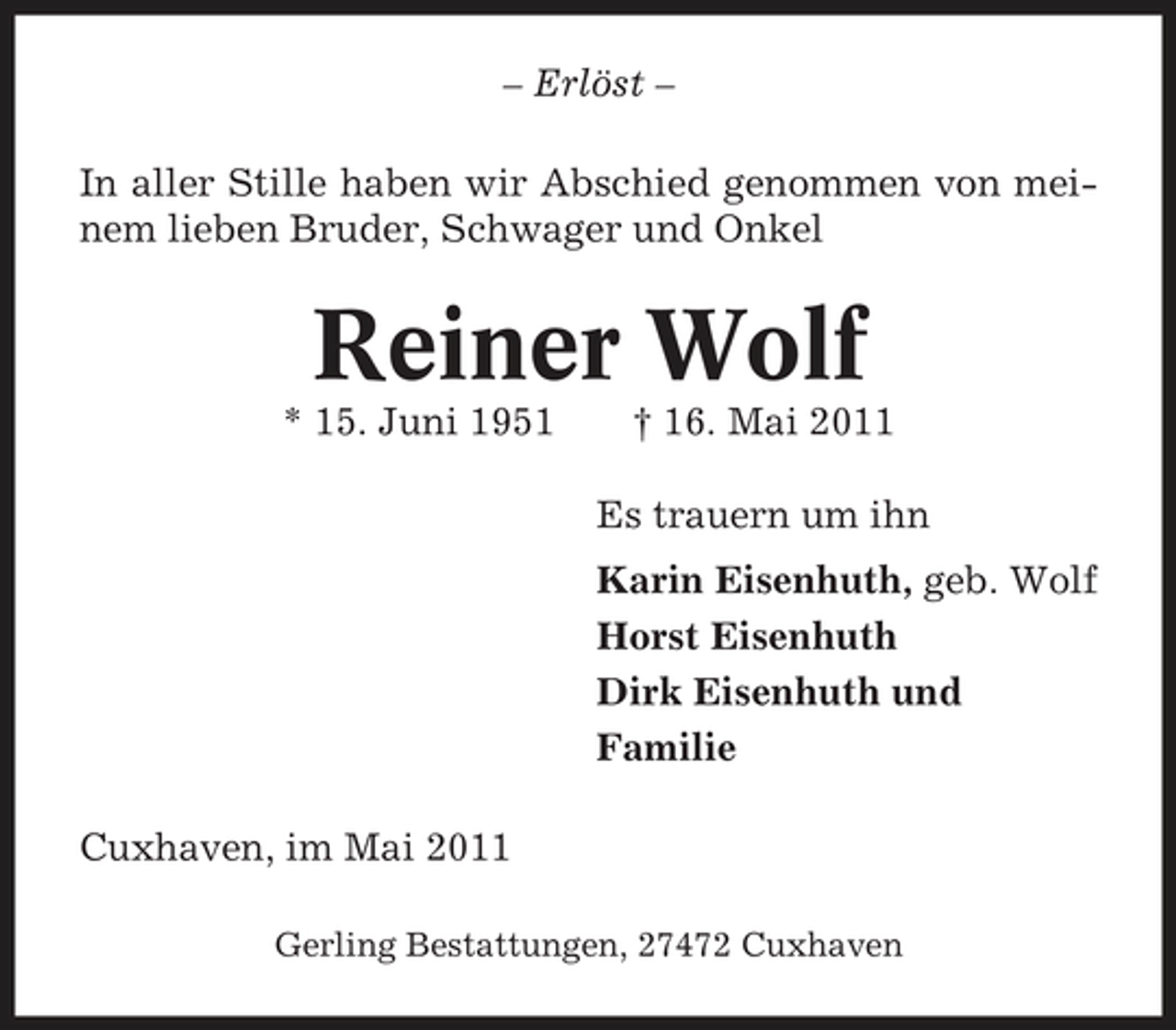 <p>– Erlöst – In aller Stille haben wir Abschied genommen von meinem lieben Bruder, Schwager und Onkel</p><p>Reiner Wolf<br />* 15. Juni 1951 † 16. Mai 2011 Es trauern um ihn Karin Eisenhuth, geb. Wolf Horst Eisenhuth Dirk Eisenhuth und Familie Cuxhaven, im Mai 2011<br />Gerling Bestattungen, 27472 Cuxhaven</p>